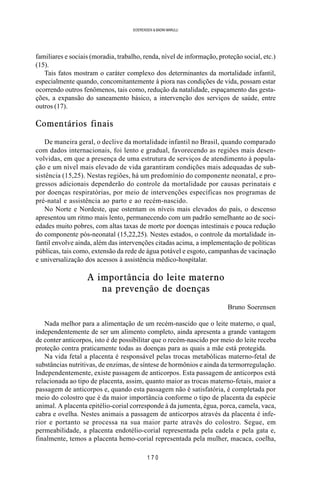 1 7 0
SOERENSEN & BADINI MARULLI
familiares e sociais (moradia, trabalho, renda, nível de informação, proteção social, etc.)
(15).
Tais fatos mostram o caráter complexo dos determinantes da mortalidade infantil,
especialmente quando, concomitantemente à piora nas condições de vida, possam estar
ocorrendo outros fenômenos, tais como, redução da natalidade, espaçamento das gesta-
ções, a expansão do saneamento básico, a intervenção dos serviços de saúde, entre
outros (17).
Comentários finais
De maneira geral, o declive da mortalidade infantil no Brasil, quando comparado
com dados internacionais, foi lento e gradual, favorecendo as regiões mais desen-
volvidas, em que a presença de uma estrutura de serviços de atendimento à popula-
ção e um nível mais elevado de vida garantiram condições mais adequadas de sub-
sistência (15,25). Nestas regiões, há um predomínio do componente neonatal, e pro-
gressos adicionais dependerão do controle da mortalidade por causas perinatais e
por doenças respiratórias, por meio de intervenções específicas nos programas de
pré-natal e assistência ao parto e ao recém-nascido.
No Norte e Nordeste, que ostentam os níveis mais elevados do país, o descenso
apresentou um ritmo mais lento, permanecendo com um padrão semelhante ao de soci-
edades muito pobres, com altas taxas de morte por doenças intestinais e pouca redução
do componente pós-neonatal (15,22,25). Nestes estados, o controle da mortalidade in-
fantil envolve ainda, além das intervenções citadas acima, a implementação de políticas
públicas, tais como, extensão da rede de água potável e esgoto, campanhas de vacinação
e universalização dos acessos à assistência médico-hospitalar.
A importância do leite materno
na prevenção de doenças
Bruno Soerensen
Nada melhor para a alimentação de um recém-nascido que o leite materno, o qual,
independentemente de ser um alimento completo, ainda apresenta a grande vantagem
de conter anticorpos, isto é de possibilitar que o recém-nascido por meio do leite receba
proteção contra praticamente todas as doenças para as quais a mãe está protegida.
Na vida fetal a placenta é responsável pelas trocas metabólicas materno-fetal de
substâncias nutritivas, de enzimas, de síntese de hormônios e ainda da termorregulação.
Independentemente, existe passagem de anticorpos. Esta passagem de anticorpos está
relacionada ao tipo de placenta, assim, quanto maior as trocas materno-fetais, maior a
passagem de anticorpos e, quando esta passagem não é satisfatória, é completada por
meio do colostro que é da maior importância conforme o tipo de placenta da espécie
animal. A placenta epitélio-corial corresponde à da jumenta, égua, porca, camela, vaca,
cabra e ovelha. Nestes animais a passagem de anticorpos através da placenta é infe-
rior e portanto se processa na sua maior parte através do colostro. Segue, em
permeabilidade, a placenta endotélio-corial representada pela cadela e pela gata e,
finalmente, temos a placenta hemo-corial representada pela mulher, macaca, coelha,
 