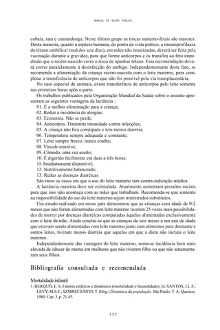 MANUAL DE SAÚDE PÚBLICA
1 7 1
cobaia, rata e camundonga. Neste último grupo as trocas materno-fetais são maiores.
Desta maneira, quanto à espécie humana, do ponto de vista prático, a imunoprofilaxia
do tétano umbilical (mal dos sete dias), em mães não imunizadas, deverá ser feita pela
vacinação durante a gravidez, para que forme anticorpos e os transfira ao feto impe-
dindo que o recém nascido corra o risco de apanhar tétano. Esta recomendação deve-
rá correr paralelamente à desinfecção do umbigo. Independentemente deste fato, se
recomenda a alimentação da criança recém-nascida com o leite materno, para com-
pletar a transferência de anticorpos que não foi possível pela via transplacentária.
No caso especial de animais, existe transferência de anticorpos pelo leite somente
nas primeiras horas após o parto.
Os trabalhos publicados pela Organização Mundial da Saúde sobre o assunto apre-
sentam as seguintes vantagens da lactância :
01. É a melhor alimentação para a criança;
02. Reduz a incidência de alergias;
03. Economia. Não se perde;
04. Anticorpos. Transmite imunidade contra infecções;
05. A criança não fica constipada e tem menos diarréia;
06. Temperatura sempre adequada e constante;
07. Leite sempre fresco, nunca coalha;
08. Vínculo emotivo;
09. Cômodo, uma vez aceito;
10. É digerido facilmente em duas a três horas;
11. Imediatamente disponível;
12. Nutritivamente balanceada;
13. Reduz as doenças diarréicas.
São raros os casos em que o uso do leite materno tem contra-indicação médica.
A lactância materna deve ser estimulada. Atualmente aumentam pressões sociais
para que isso não aconteça com as mães que trabalham. Recomenda-se que somente
na impossibilidade do uso do leite materno sejam ministrados substitutos.
Um estudo realizado em nosso país demonstrou que as crianças com idade de 0-2
meses que não foram alimentadas com leite materno tiveram 25 vezes mais possibilida-
des de morrer por doenças diarréicas comparadas àquelas alimentadas exclusivamente
com o leite da mãe. Ainda conclui-se que as crianças de seis meses a um ano de idade
que estavam sendo alimentadas com leite materno junto com alimentos para desmame e
outros leites, tiveram menos diarréia que aquelas em que a dieta não incluía o leite
materno.
Independentemente das vantagem do leite materno, soma-se incidência bem mais
elevada de câncer de mama em mulheres que não tiveram filho ou que não amamenta-
ram seus filhos.
Bibliografia consultada e recomendada
Mortalidadeinfantil
1. BERQUÓ, E. S. Fatores estáticos e dinâmicos (mortalidade e fecundidade). In: SANTOS, J.L.F.;
LEVY, M.S.F.; SZMRECSÁNYI, T. (Org.) Dinâmica da população. São Paulo: T. A. Queiroz,
1980. Cap. 3, p. 21-85.
 