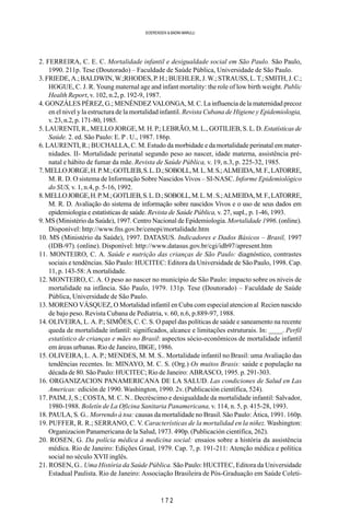 1 7 2
SOERENSEN & BADINI MARULLI
2. FERREIRA, C. E. C. Mortalidade infantil e desigualdade social em São Paulo. São Paulo,
1990. 211p. Tese (Doutorado) – Faculdade de Saúde Pública, Universidade de São Paulo.
3. FRIEDE, A.; BALDWIN, W.;RHODES, P. H.; BUEHLER, J. W.; STRAUSS, L. T.; SMITH, J. C.;
HOGUE, C. J. R. Young maternal age and infant mortality: the role of low birth weight. Public
Health Report, v. 102, n.2, p. 192-9, 1987.
4. GONZÁLES PÉREZ, G.; MENÉNDEZ VALONGA, M. C. La influencia de la maternidad precoz
en el nivel y la estructura de la mortalidad infantil. Revista Cubana de Higiene y Epidemiologia,
v. 23, n.2, p. 171-80, 1985.
5. LAURENTI, R., MELLO JORGE, M. H. P.; LEBRÃO, M. L., GOTILIEB, S. L. D. Estatísticas de
Saúde. 2. ed. São Paulo: E. P . U., 1987. 186p.
6. LAURENTI, R.; BUCHALLA, C. M. Estudo da morbidade e da mortalidade perinatal em mater-
nidades. II- Mortalidade perinatal segundo peso ao nascer, idade materna, assistência pré-
natal e hábito de fumar da mãe. Revista de Saúde Pública, v. 19, n.3, p. 225-32, 1985.
7.MELLOJORGE,H.P.M.;GOTLIEB,S.L.D.;SOBOLL,M.L.M.S.;ALMEIDA,M.F.,LATORRE,
M. R. D. O sistema de Informação Sobre Nascidos Vivos – SI-NASC. Informe Epidemiológico
do SUS, v. 1, n.4, p. 5-16, 1992.
8.MELLOJORGE,H.P.M.;GOTLIEB,S.L.D.;SOBOLL,M.L.M.S.;ALMEIDA,M.F.,LATORRE,
M. R. D. Avaliação do sistema de informação sobre nascidos Vivos e o uso de seus dados em
epidemiologia e estatísticas de saúde. Revista de Saúde Pública, v. 27, supl., p. 1-46, 1993.
9. MS (Ministério da Saúde), 1997. Centro Nacional de Epidemiologia.Mortalidade 1996. (online).
Disponível: http://www.fns.gov.br/cenepi/mortalidade.htm
10. MS (Ministério da Saúde), 1997. DATASUS. Indicadores e Dados Básicos – Brasil, 1997
(IDB-97). (online). Disponível: http://www.datasus.gov.br/cgi/idb97/apresent.htm
11. MONTEIRO, C. A. Saúde e nutrição das crianças de São Paulo: diagnóstico, contrastes
sociais e tendências. São Paulo: HUCITEC: Editora da Universidade de São Paulo, 1998. Cap.
11, p. 143-58: A mortalidade.
12. MONTEIRO, C. A. O peso ao nascer no município de São Paulo: impacto sobre os níveis de
mortalidade na infância. São Paulo, 1979. 131p. Tese (Doutorado) – Faculdade de Saúde
Pública, Universidade de São Paulo.
13. MORENO VÁSQUEZ, O Mortalidad infantil en Cuba com especial atencion al Recien nascido
de bajo peso. Revista Cubana de Pediatria, v. 60, n.6, p.889-97, 1988.
14. OLIVEIRA, L. A. P.; SIMÕES, C. C. S. O papel das políticas de saúde e saneamento na recente
queda de mortalidade infantil: significados, alcance e limitações estruturais. In: ____. Perfil
estatístico de crianças e mães no Brasil: aspectos sócio-econômicos de mortalidade infantil
em áreas urbanas. Rio de Janeiro, IBGE, 1986.
15. OLIVEIRA, L. A. P.; MENDES, M. M. S.. Mortalidade infantil no Brasil: uma Avaliação das
tendências recentes. In: MINAYO, M. C. S. (Org.) Os muitos Brasis: saúde e população na
década de 80. São Paulo: HUCITEC; Rio de Janeiro: ABRASCO, 1995. p. 291-303.
16. ORGANIZACION PANAMERICANA DE LA SALUD. Las condiciones de Salud en Las
Americas: edición de 1990. Washington, 1990. 2v. (Publicación científica, 524).
17. PAIM, J, S.; COSTA, M. C. N.. Decréscimo e desigualdade da mortalidade infantil: Salvador,
1980-1988. Boletín de La Oficina Sanitaria Panamericana, v. 114, n. 5, p. 415-28, 1993.
18. PAULA, S. G.. Morrendo à toa: causas da mortalidade no Brasil. São Paulo: Ática, 1991. 160p.
19. PUFFER, R. R.; SERRANO, C. V. Características de la mortalidad en la niñez. Washington:
Organizacion Panamericana de la Salud, 1973. 490p. (Publicación científica, 262).
20. ROSEN, G. Da polícia médica à medicina social: ensaios sobre a história da assistência
médica. Rio de Janeiro: Edições Graal, 1979. Cap. 7, p. 191-211: Atenção médica e política
social no século XVII inglês.
21. ROSEN, G.. Uma História da Saúde Pública. São Paulo: HUCITEC, Editora da Universidade
Estadual Paulista. Rio de Janeiro: Associação Brasileira de Pós-Graduação em Saúde Coleti-
 