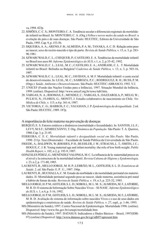 MANUAL DE SAÚDE PÚBLICA
1 7 3
va, 1994. 423p.
22. SIMÕES, C. C. S.; MONTEIRO, C. A. Tendência secular e diferenciais regionais da mortalida-
de infantil no Brasil. In: MONTEIRO, C. A. (Org.) Velhos e novos males da saúde no Brasil: a
evolução do país e de suas doenças. São Paulo: HUCITEC, Editora da Universidade de São
Paulo, 1995. Cap. 9, p. 153-56.
23. SIQUEIRA, A. A.; ARENO, F. B.; ALMEIDA, P. A. M.; TANAKA, A. C. D. Relação entre peso
ao nascer, sexo do recém-nascido e tipo de parto. Revista de Saúde Pública, v. 15, n. 3, p. 283-
90,1981.
24. SZWARCWALD, C. L.; CHEQUER, P.; CASTILHO, E. A. Tendências da mortalidade infantil
no Brasil nos anos 80. Informe Epidemiológico do SUS, v.1, n. 2, p.35-42, 1992.
25. SZWARCWALD, C. L.; LEAL, M. C.; CASTILHO, E. A.; ANDRADE, C. L . T. Mortalidade
infantil no Brasil: Belíndia ou Bulgária? Cadernos de Saúde Pública, v. 13, n. 3, p. 503-16,
1997.
26. SZWARCWALD, C. L.; LEAL, M. C.; JAVIDAN, A. M. F. Mortalidade infantil: o custo social
do desenvolvimento. In: LEAL, M. C.; SABROZA, P, C.; RODRIGUEZ, R. H.; BUSS, P. M.
(Orgs.) Saúde, Ambiente e Desenvolvimento. São Paulo: HUCITEC-ABRASCO, 1992. V.2.
27. UNICEF (Fundo das Nações Unidas para a Infância), 1997. Situação Mundial da Infância,
1999. (online). Disponível: http://www.unicef.org.br/sowc/tabl.htm.
28. VARGAS, N. A.; RHOMAS, E.; MENDEZ, C.; VARGAS, S.; DAZZAROLA, P.; MELO, W.;
PULICO, N.; FLORES, G.; MONTT, J. Estudio colaborativo de nascimiento en Chile. Ver.
Médica de Chile, v. 115, n.4 p. 361-6, 1987.
29. VICTORIA, C. G.; BARROS, F. C.; VAUGHAN, J. P. Epidemiologia da desigualdade. 2 ed.
São Paulo: HUCITEC, 1989. 187p.
A importância do leite materno na prevenção de doenças
BERQUÓ, E. S. Fatores estáticos e dinâmicos (mortalidade e fecundidade). In: SANTOS, J.L.F.;
LEVY, M.S.F.; SZMRECSÁNYI, T. Org. Dinâmica da População. São Paulo: T. A. Queiroz,
1980. Cap. 3, p. 21-85.
FERREIRA, C. E. C. Mortalidade infantil e desigualdade social em São Paulo. São Paulo,
1990. 211p. Tese (Doutorado) – Faculdade de Saúde Pública da Universidade de São Paulo.
FRIEDE, A.; BALDWIN, W.;RHODES, P. H.; BUEHLER, J. W.; STRAUSS, L. T.; SMITH, J. C.;
HOGUE, C. J. R. Young maternal age and infant mortality: the role of low birth weight. Public
Health Report, v. 102, n.2, p. 192-9, 1987.
GONZÁLESPÉREZ,G.;MENÉNDEZVALONGA,M.C.Lainfluenciadela maternidadprecozen
el nivel y la estructura de la mortalidad infantil. Revista Cubana de Higiene y Epidemiologia,
v. 23, n.2, p. 171-80, 1985.
LAURENTI, R., MELLO JORGE, M. H. P.; LEBRÃO, M. L., GOTILIEB, S. L. D. Estatísticas de
Saúde. 2. ed. São Paulo: E. P . U., 1987. 186p.
LAURENTI, R.; BUCHALLA, C. M. Estudo da morbidade e da mortalidade perinatal em materni-
dades. II- Mortalidade perinatal segundo peso ao nascer, idade materna, assistência pré-natal
e hábito de fumar da mãe. Revista de Saúde Pública, v. 19, n.3, p. 225-32, 1985.
MELLOJORGE,H.P.M.;GOTLIEB,S.L.D.;SOBOLL,M.L.M.S.;ALMEIDA,M.F.,LATORRE,
M. R. D. O sistema de Informação Sobre Nascidos Vivos – SI-NASC. Informe Epidemiológico
do SUS, v. 1, n.4, p. 5-16, 1992.
MELLOJORGE,H.P.M.;GOTLIEB,S.L.D.;SOBOLL,M.L.M.S.;ALMEIDA,M.F.,LATORRE,
M. R. D. Avaliação do sistema de informação sobre nascidos Vivos e o uso de seus dados em
epidemiologia e estatísticas de saúde. Revista de Saúde Pública, v. 27, supl., p. 1-46, 1993.
MS (Ministério da Saúde), 1997. Centro Nacional de Epidemiologia. Mortalidade 1996. (online).
Disponível: http://www.fns.gov.br/cenepi/mortalidade.htm
MS (Ministério da Saúde), 1997. DATASUS. Indicadores e Dados Básicos – Brasil, 1997(IDB-
97).(online).Disponível: http://www.datasus.gov.br/cgi/idb97/apresent.htm
 