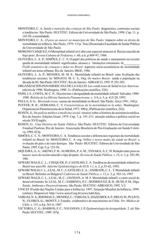 1 7 4
SOERENSEN & BADINI MARULLI
MONTEIRO, C. A. Saúde e nutrição das crianças de São Paulo: diagnóstico, contrastes sociais
e tendências. São Paulo: HUCITEC: Editora da Universidade de São Paulo, 1998. Cap. 11, p.
143-58: a mortalidade.
MONTEIRO, C. A.. O peso ao nascer no município de São Paulo: impacto sobre os níveis de
mortalidade na infância. São Paulo, 1979. 131p. Tese (Doutorado) Faculdade de Saúde Pública
da Universidade de São Paulo.
MORENO VÁSQUEZ, O Mortalidad infantil en Cuba com especial atencion al Recien nascido de
bajo peso. Revista Cubana de Pediatria, v. 60, n.6, p.889-97, 1988.
OLIVEIRA, L. A. P.; SIMÕES, C. C. S. O papel das políticas de saúde e saneamento na recente
queda de mortalidade infantil: significados, alcance e limitações estruturais. In__________
Perfil estatístico de crianças e mães no Brasil: aspectos sócio-econômicos de mortalidade
infantil em áreas urbanas. Rio de Janeiro, IBGE, 1986.
OLIVEIRA, L. A. P.; MENDES, M. M. S.. Mortalidade infantil no Brasil: uma Avaliação das
tendências recentes. In: MINAYO, M. C. S., Org. Os muitos Brasis: saúde e população na
década de 80. São Paulo: HUCITEC; Rio de Janeiro: ABRASCO, 1995. P. 291-303.
ORGANIZACIONPANAMERICANADELASALUD. LascondicionesdeSaludenLasAmericas:
edición de 1990. Washington, 1990. 2v. (Publicación científica, 524).
PAIM, J, S.; COSTA, M. C. N.. Decréscimo e desigualdade da mortalidade infantil: Salvador, 1980-
1988. Boletín de La Oficina Sanitaria Panamericana, v. 114, n. 5, p. 415-28, 1993.
PAULA, S. G.. Morrendo à toa: causas da mortalidade no Brasil. São Paulo: Ática 1991, 160 p.
PUFFER, R. R.; SERRANO, C. V. Características de la mortalidad en la niñez. Washington:
Organizacion Panamericana de la Salud, 1973. 490 p. (Publicación científica, 262).
ROSEN, G. Da polícia médica à medicina social: ensaios sobre a história da assistência médica.
Rio de Janeiro: Edições Graal, 1979. Cap. 7, p. 191-211: atenção médica e política social no
século XVII inglês.
ROSEN, G.. Uma História da Saúde Pública. São Paulo: HUCITEC: Editora da Universidade
Estadual Paulista; Rio de Janeiro: Associação Brasileira de Pós-Graduação em Saúde Coleti-
va, 1994. 423p.
SIMÕES, C. C. S.; MONTEIRO, C. A. Tendência secular e diferenciais regionais da mortalidade
infantil no Brasil. In: MONTEIRO, C. A. org. Velhos e novos males da saúde no Brasil: a
evolução do país e de suas doenças. São Paulo: HUCITEC: Editora da Universidade de São
Paulo, 1995. Cap. 9, p. 153-56.
SIQUEIRA, A. A.; ARENO, F. B.; ALMEIDA, P. A. M.; TANAKA, A. C. D. Relação entre peso ao
nascer, sexo do recém-nascido e tipo de parto. Revista de Saúde Pública, v. 15, n. 3, p. 283-90,
1981.
SZWARCWALD, C. L.; CHEQUER, P.; CASTILHO, E. A. Tendências da mortalidade infantil no
Brasil nos anos 80. Informe Epidemiológico do SUS, v.1, n. 2, p.35-42, 1992.
SZWARCWALD,C.L.;LEAL,M.C.;CASTILHO,E.A.;ANDRADE,C.L.T.Mortalidadeinfantil
no Brasil: Belíndia ou Bulgária? Cadernos de Saúde Pública, v. 13, n. 3, p. 503-16, 1997.
SZWARCWALD, C. L.; LEAL, M. C.; JAVIDAN, A. M. F. Mortalidade infantil: o custo social do
desenvolvimento. In: LEAL, M. C.; SABROZA, P, C.; RODRIGUEZ, R. H.; BUSS, P. M., Orgs.
Saúde, Ambiente e Desenvolvimento. São Paulo: HUCITEC-ABRASCO, 1992. V.2.
UNICEF (Fundo das Nações Unidas para a Infância), 1997. Situação Mundial da Infância, 1999.
(online). Disponível: http://www.unicef.org.br/sowc/tabl.htm.
VARGAS,N.A.;RHOMAS,E.;MENDEZ,C.;VARGAS,S.;DAZZAROLA,P.;MELO,W.;PULICO,
N.; FLORES, G.; MONTT, J. Estudio colaborativo de nascimiento en Chile. Ver. Médica de
Chile, v. 115, n.4 p. 361-6, 1987.
VICTORIA, C. G.; BARROS, F. C.; VAUGHAN, J. P. Epidemiologia da desigualdade. 2. ed. São
Paulo:HUCITEC,1989.187p.
 