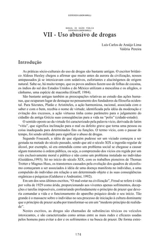 1 7 6
SOERENSEN & BADINI MARULLI
MANUAL DE SAÚDE PÚBLICA
SOERENSEN & BADINI MARULLI
VII - Uso abusivo de drogas
Luís Carlos de Araújo Lima
Valéria Pereira
Introdução
As práticas sócio-culturais do uso de drogas são bastante antigas. O escritor britâni-
co Aldous Huxley chegou a afirmar que muito antes da aurora da civilização, nossos
antepassados já se intoxicavam com sedativos, euforiantes e alucinógenos de origem
natural. Sabe-se, há muito tempo, que os povos andinos fazem uso de folhas de cocaína,
os índios do sul dos Estados Unidos e do México utilizam a mescalina e os afegãos, o
cânhamo, uma espécie de maconha (Graeff, 1984).
São bastante antigas também as preocupações relativas ao estudo das ações huma-
nas, que ocuparam lugar de destaque no pensamento dos fundadores da filosofia ociden-
tal. Para Sócrates, Platão e Aristóteles, a ação harmoniosa, racional, associada com o
saber e com o bem, recebia o nome de virtude; identificada pela idéia da moderação e
evitação dos excessos, a ação virtuosa tinha como parâmetro para o julgamento do
cidadão da antiga Grécia suas conseqüências para a vida na “polis” (cidade-estado).
O sentido oposto ao da virtude foi caracterizado pela palavra vício, derivada do latim
“vitiu”, que significa inclinação para o mal ou defeito grave que torna uma pessoa ou
coisa inadequada para determinados fins ou funções. O termo vício, com o passar do
tempo, foi sendo utilizado para significar o abuso de drogas.
Segundo Foucault, a idéia de que alguém pudesse ser um viciado começou a ser
gestada na metade do século passado, sendo que até o século XIX a ingestão regular de
álcool, por exemplo, só era entendida como um problema social se chegasse a causar
algum transtorno à ordem pública, ou seja, a compreensão dos vícios era regida por um
viés exclusivamente moral e público e não como um problema instalado no indivíduo
(Guiddens,1993). Só no início do século XIX, com os trabalhos pioneiros de Thomas
Trotter e Magnus Huss, os transtornos causados pela evolução dos quadros de alcoolis-
mo começaram a ser associados à idéia de uma doença manifesta no indivíduo, a uma
compulsão do indivíduo em relação a um determinado objeto e às suas conseqüências
orgânicas e psíquicas (Galduroz e Andreatini, 1992).
Em um dos seus últimos escritos, “O mal-estar na civilização”, Freud se refere à vida
por volta de 1929 como árida, proporcionando aos viventes apenas sofrimentos, decep-
ções e tarefas impossíveis, contrariando profundamente o princípio de prazer que deve-
ria comandar a vida e o funcionamento do aparelho psíquico desde o seu início. Tão
grande é o massacre sobre o indivíduo no seu processo de iniciação à cultura dominante
que o princípio de prazer acaba por transformar-se em um “modesto princípio de realida-
de”.
Nestes escritos, as drogas são chamadas de substâncias tóxicas ou veículos
intoxicantes, e são caracterizadas como armas entre as mais rudes e eficazes usadas
pelos homens para evitar a dor e os sofrimentos e na busca de prazer. De forma extre-
 