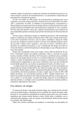 MANUAL DE SAÚDE PÚBLICA
1 7 7
mamente simples, Freud lançou a suspeita da existência de substâncias psicoativas, fa-
zendo menção à presença de neurotransmissores, só recentemente comprovada por
procedimentos avançados de pesquisa.
De fato, até meados de 1960, apenas um neurotransmissor produzido pelo nosso
organismo e com ação comprovada sobre o Sistema Nervoso Central (SNC) era conhe-
cido: a acetilcolina. Só então, os trabalhos de neurofisiologistas, neuroquímicos e
farmacologistas constataram que diversas drogas (ilícitas e lícitas) possuíam uma confi-
guração molecular semelhante à dos neurotransmissores chegando, às vezes, a produzi-
rem uma ação mais potente e eficaz que o próprio neurotransmissor, por conterem em
suas propriedades químicas substancias que promovem alterações no funcionamento do
SNC.
Isso nos remete a definição de drogas ou substâncias psicoativas. São consideradas
drogas as substâncias que tenham ação direta sobre o SNC e que, atuando seletivamen-
te em certos mecanismos nervosos e não em outros, modificam a função de células
nervosas que compõem a estrutura cerebral. Com base nesta definição podemos enten-
der que tanto o tabaco como o guaraná, o café como a cocaína, a maconha como o
chocolate são substâncias psicoativas e que a classificação das drogas em lícitas ou
ilícitas não obedece a critérios bioquímicos ou farmacológicos, mas a flutuações do con-
texto sócio-cultural.
Drogas hoje consideradas ilícitas nem sempre o foram. Data da década de 20, nos
EUA, o tratamento jurídico que impediu a produção, venda e o consumo de cocaína,
heroína, maconha e bebidas alcoólicas. De forma geral, a justificativa para a proibição
legal do uso das drogas decorre do fato de as mesmas produzirem ou induzirem seus
usuários a estados de dependência física e/ou psíquica, resultando na manifestação de
comportamentos inadequados ou não aceitos socialmente, bem como por interferirem
nas atividades produtivas e necessárias à manutenção do tecido e da ordem social.
As drogas ilícitas têm ocupado um lugar privilegiado no rol das preocupações da
Organização das Nações Unidas (ONU), dos chefes de Estado, bem como da popula-
ção em geral. Órgãos ligados à OMS – Organização Mundial de Saúde – informam que
o narcotráfico movimenta anualmente em todo o mundo algo em torno de 400 a 600
bilhões de dólares, um valor bastante próximo ao PIB – produto interno bruto – do
Brasil. Esses dados nos permitem uma visão das dimensões políticas e sociais que envol-
vem o tráfico e o uso de drogas. A questão das drogas, longe de ser um problema de
repressão policial, se configura como um problema mundial com contornos políticos,
econômicos, diplomáticos, entre outros.
Uso abusivo de drogas
O consumo de drogas é uma prática bastante antiga, mas a década de 60 é descrita
como uma referência para o surgimento de novos padrões de consumo de drogas, tanto
do ponto de vista epidêmico (quantidade de usuários), quanto pelos casos de overdose
(superdose) que levaram artistas famosos à morte. Desde então, a incidência vem se
alastrando pela população, tanto nos grupos economicamente desfavorecidos quanto
nas camadas mais diferenciadas.
Dados mais recentes confirmam esta tendência: as internações na rede pública de
 