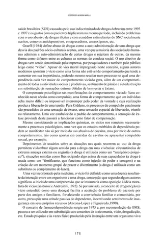 1 7 8
SOERENSEN & BADINI MARULLI
saúde brasileira (SUS) causadas pelo uso indiscriminado de drogas dobraram entre 1993
e 1997 e os gastos com os pacientes triplicaram no mesmo período, incluindo problemas
com o uso abusivo de drogas ilícitas e com remédios estimulantes do SNC socialmente
aceitos, como os antidepressivos, emagrecedores, anorexígenos, etc.
Graeff (1984) define abuso de drogas como a auto-administração de uma droga que
desvia dos padrões sócio-culturais aceitos, uma vez que a maioria das sociedades huma-
nas admitem a auto-administração de certas drogas e rejeitam de outras, da mesma
forma como diferem entre as culturas as normas de conduta social. O uso abusivo de
drogas vem sendo denominado pela imprensa, por pesquisadores e também pelo público
leigo como “vício”. Apesar do viés moral impregnado neste conceito, alguns autores
modernos apontam o vício como uma forma não estável de comportamento que tende a
aumentar em sua importância, podendo mesmo resultar num processo no qual uma de-
pendência cada vez maior do comportamento viciado gera, além de um comprometi-
mento de todas as atividades sociais e produtivas, sentimento de pânico e autodestruição
em substituição às sensações outrora obtidas de bem-estar e êxtase.
O componente psicológico nas manifestações do comportamento viciado ficou co-
nhecido neste século como compulsão, uma forma de comportamento que um indivíduo
acha muito difícil ou impossível interromper pelo poder da vontade e cuja realização
produz a liberação de uma tensão. Para Giddens, os processos de compulsão geralmente
são precedidos de uma sensação de êxtase, uma sensação especial de libertação, triunfo
ou relaxamento. Uma vez estabelecido o padrão de comportamento, a sensação de êx-
tase provinda deste passará a funcionar como fator de compensação.
Mesmo considerando as implicações químicas, os vícios nos remetem necessaria-
mente a processos psicológicos, uma vez que os estados mórbidos de dependência po-
dem se manifestar não só por meio do uso abusivo de cocaína, mas por meio de outros
comportamentos, tais como apostar em corridas de cavalos ou apresentar compulsão
sexual, por exemplo.
Depoimentos de usuários sobre as situações nas quais recorrem ao uso da droga
permitem vislumbrar algum sentido para a droga em suas vivências: circunstâncias de
extrema ameaça externa ou angústia (a droga é utilizada como um “analgésico psíqui-
co”), situações sentidas como lhes exigindo algo acima de suas capacidades (a droga é
usada como um “fortificante, que funciona como injeção de poder e coragem) e na
criação de um momento grupal de prazer e divertimento (a droga é utilizada como um
substituto ou complemento do lazer).
Uma vez incorporado pela medicina, o vício foi definido como uma doença resultan-
te da interação entre um organismo e uma droga, concepção que segundo alguns autores
significou o início de uma compreensão que se instauraria como oposição à idéia mora-
lista do vício (Galduroz e Andreatini,1992). Se por um lado, o conceito de drogadicção (o
vício entendido como uma doença) facilita a aceitação do problema do paciente por
parte dos amigos e familiares, fortalecendo a convivência familiar e comunitária, por
outro, pressupõe uma atitude passiva do dependente, incentivando sentimentos de inse-
gurança em seus próprios recursos (Ancona-Lopez e Figueiredo,1990).
O conceito de farmacodependência surgiu em 1973 e, por recomendação da OMS,
passou a ser utilizado em substituição aos conceitos de toxicomania, vício, drogadicção,
etc. Estado psíquico e às vezes físico produzido pela interação entre um organismo vivo
 