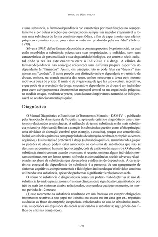 MANUAL DE SAÚDE PÚBLICA
1 7 9
e uma substância, a farmacodependência “se caracteriza por modificações no compor-
tamento e por outras reações que compreendem sempre um impulso irreprimível a to-
mar uma substância de forma contínua ou periódica, a fim de experimentar seus efeitos
psíquicos e, muitas vezes, para evitar o mal-estar produzido pela sua falta” (Solero,
1979).
Silveira (1995) define farmacodependência com um processo biopsicossocial, na qual
estão envolvidos a substância psicoativa e suas propriedades, o indivíduo, com suas
características de personalidade e sua singularidade biológica, e o contexto sócio-cultu-
ral onde se realiza este encontro entre o indivíduo e a droga. A clínica da
farmacodependência não consegue reconhecer uma estrutura psíquica específica do
dependente de “fármacos”. Assim, em princípio, não se pode falar em “doença” mas
apenas em “conduta”. O autor propõe uma distinção entre o dependente e o usuário de
drogas, embora, na grande maioria das vezes, ambos procurem a droga pelo mesmo
motivo: a busca do prazer. O usuário de drogas é aquele que faz uso eventual, recreativo,
e que pode vir a prescindir da droga, enquanto o dependente de drogas é um indivíduo
para quem a droga passou a desempenhar um papel central na sua organização psíquica,
na medida em que, mediante o prazer, ocupa lacunas importantes, tornando-se indispen-
sável ao seu funcionamento psíquico.
Diagnóstico
O Manual Diagnóstico e Estatístico de Transtornos Mentais – DSM-IV –, publicado
pela Associação Americana de Psiquiatria, apresenta critérios diagnósticos para trans-
tornos relacionados a substâncias. A utilização do termo substância e não mais substân-
cia psicoativa objetiva não limitar a atenção às substâncias que têm como efeito principal
uma atividade de alteração cerebral (por exemplo, a cocaína), porque este conceito não
inclui substâncias químicas com propriedades de alteração cerebral (exemplo: solventes
orgânicos). E substância é preferível à droga (substância química, manufaturada), já que
os padrões de abuso podem estar associados ao consumo de substâncias que não se
destinam ao consumo humano (por exemplo, cola de avião ou de sapateiro). O abuso de
substância é mais comum quando o consumo é recente, embora alguns indivíduos pos-
sam continuar, por um longo tempo, sofrendo as conseqüências sociais adversas relaci-
onadas ao abuso da substância sem desenvolver evidências de dependência. A caracte-
rística essencial da dependência de substância é a presença de um agrupamento de
sintomas cognitivos, comportamentais e fisiológicos indicando que o indivíduo continua
utilizando uma substância, apesar de problemas significativos relacionados a ela.
O abuso de substância é diagnosticado como um padrão mal-adaptativo de uso de
substância levando a prejuízo ou sofrimento clinicamente significativo, manifestado por
três ou mais dos sintomas abaixo relacionados, ocorrendo a qualquer momento, no mes-
mo período de 12 meses:
(1) uso recorrente da substância resultando em um fracasso em cumprir obrigações
importantes relativas a seu papel no trabalho, na escola ou em casa (por ex., repetidas
ausências ou fraco desempenho ocupacional relacionados ao uso de substância; ausên-
cias, suspensões ou expulsões da escola relacionadas à substância; negligência dos fi-
lhos ou afazeres domésticos);
 