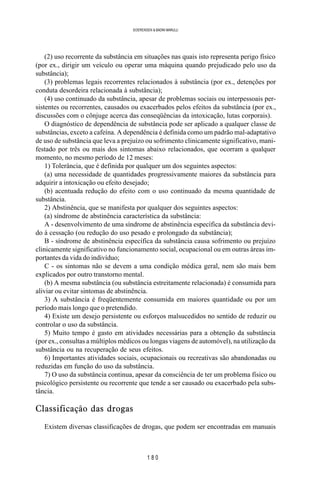 1 8 0
SOERENSEN & BADINI MARULLI
(2) uso recorrente da substância em situações nas quais isto representa perigo físico
(por ex., dirigir um veículo ou operar uma máquina quando prejudicado pelo uso da
substância);
(3) problemas legais recorrentes relacionados à substância (por ex., detenções por
conduta desordeira relacionada à substância);
(4) uso continuado da substância, apesar de problemas sociais ou interpessoais per-
sistentes ou recorrentes, causados ou exacerbados pelos efeitos da substância (por ex.,
discussões com o cônjuge acerca das conseqüências da intoxicação, lutas corporais).
O diagnóstico de dependência de substância pode ser aplicado a qualquer classe de
substâncias, exceto a cafeína. A dependência é definida como um padrão mal-adaptativo
de uso de substância que leva a prejuízo ou sofrimento clinicamente significativo, mani-
festado por três ou mais dos sintomas abaixo relacionados, que ocorram a qualquer
momento, no mesmo período de 12 meses:
1) Tolerância, que é definida por qualquer um dos seguintes aspectos:
(a) uma necessidade de quantidades progressivamente maiores da substância para
adquirir a intoxicação ou efeito desejado;
(b) acentuada redução do efeito com o uso continuado da mesma quantidade de
substância.
2) Abstinência, que se manifesta por qualquer dos seguintes aspectos:
(a) síndrome de abstinência característica da substância:
A - desenvolvimento de uma síndrome de abstinência específica da substância devi-
do à cessação (ou redução do uso pesado e prolongado da substância);
B - síndrome de abstinência específica da substância causa sofrimento ou prejuízo
clinicamente significativo no funcionamento social, ocupacional ou em outras áreas im-
portantes da vida do indivíduo;
C - os sintomas não se devem a uma condição médica geral, nem são mais bem
explicados por outro transtorno mental.
(b) A mesma substância (ou substância estreitamente relacionada) é consumida para
aliviar ou evitar sintomas de abstinência.
3) A substância é freqüentemente consumida em maiores quantidade ou por um
período mais longo que o pretendido.
4) Existe um desejo persistente ou esforços malsucedidos no sentido de reduzir ou
controlar o uso da substância.
5) Muito tempo é gasto em atividades necessárias para a obtenção da substância
(por ex., consultas a múltiplos médicos ou longas viagens de automóvel), na utilização da
substância ou na recuperação de seus efeitos.
6) Importantes atividades sociais, ocupacionais ou recreativas são abandonadas ou
reduzidas em função do uso da substância.
7) O uso da substância continua, apesar da consciência de ter um problema físico ou
psicológico persistente ou recorrente que tende a ser causado ou exacerbado pela subs-
tância.
Classificação das drogas
Existem diversas classificações de drogas, que podem ser encontradas em manuais
 