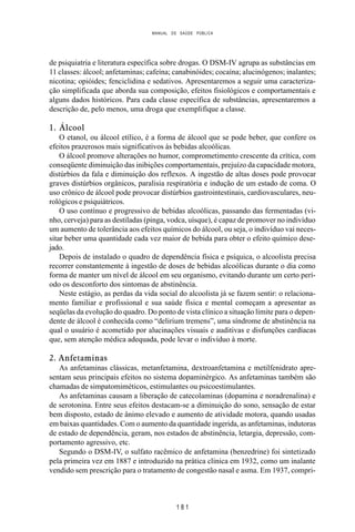 MANUAL DE SAÚDE PÚBLICA
1 8 1
de psiquiatria e literatura específica sobre drogas. O DSM-IV agrupa as substâncias em
11 classes: álcool; anfetaminas; cafeína; canabinóides; cocaína; alucinógenos; inalantes;
nicotina; opióides; fenciclidina e sedativos. Apresentaremos a seguir uma caracteriza-
ção simplificada que aborda sua composição, efeitos fisiológicos e comportamentais e
alguns dados históricos. Para cada classe específica de substâncias, apresentaremos a
descrição de, pelo menos, uma droga que exemplifique a classe.
1. Álcool
O etanol, ou álcool etílico, é a forma de álcool que se pode beber, que confere os
efeitos prazerosos mais significativos às bebidas alcoólicas.
O álcool promove alterações no humor, comprometimento crescente da crítica, com
conseqüente diminuição das inibições comportamentais, prejuízo da capacidade motora,
distúrbios da fala e diminuição dos reflexos. A ingestão de altas doses pode provocar
graves distúrbios orgânicos, paralisia respiratória e indução de um estado de coma. O
uso crônico de álcool pode provocar distúrbios gastrointestinais, cardiovasculares, neu-
rológicos e psiquiátricos.
O uso contínuo e progressivo de bebidas alcoólicas, passando das fermentadas (vi-
nho, cerveja) para as destiladas (pinga, vodca, uísque), é capaz de promover no indivíduo
um aumento de tolerância aos efeitos químicos do álcool, ou seja, o indivíduo vai neces-
sitar beber uma quantidade cada vez maior de bebida para obter o efeito químico dese-
jado.
Depois de instalado o quadro de dependência física e psíquica, o alcoolista precisa
recorrer constantemente à ingestão de doses de bebidas alcoólicas durante o dia como
forma de manter um nível de álcool em seu organismo, evitando durante um certo perí-
odo os desconforto dos sintomas de abstinência.
Neste estágio, as perdas da vida social do alcoolista já se fazem sentir: o relaciona-
mento familiar e profissional e sua saúde física e mental começam a apresentar as
seqüelas da evolução do quadro. Do ponto de vista clínico a situação limite para o depen-
dente de álcool é conhecida como “delirium tremens”, uma síndrome de abstinência na
qual o usuário é acometido por alucinações visuais e auditivas e disfunções cardíacas
que, sem atenção médica adequada, pode levar o indivíduo à morte.
2. Anfetaminas
As anfetaminas clássicas, metanfetamina, dextroanfetamina e metilfenidrato apre-
sentam seus principais efeitos no sistema dopaminérgico. As anfetaminas também são
chamadas de simpatomiméticos, estimulantes ou psicoestimulantes.
As anfetaminas causam a liberação de catecolaminas (dopamina e noradrenalina) e
de serotonina. Entre seus efeitos destacam-se a diminuição do sono, sensação de estar
bem disposto, estado de ânimo elevado e aumento de atividade motora, quando usadas
em baixas quantidades. Com o aumento da quantidade ingerida, as anfetaminas, indutoras
de estado de dependência, geram, nos estados de abstinência, letargia, depressão, com-
portamento agressivo, etc.
Segundo o DSM-IV, o sulfato racêmico de anfetamina (benzedrine) foi sintetizado
pela primeira vez em 1887 e introduzido na prática clínica em 1932, como um inalante
vendido sem prescrição para o tratamento de congestão nasal e asma. Em 1937, compri-
 