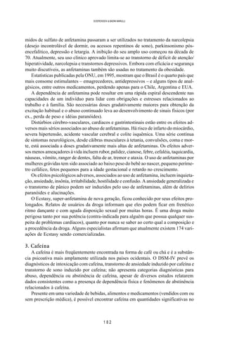 1 8 2
SOERENSEN & BADINI MARULLI
midos de sulfato de anfetamina passaram a ser utilizados no tratamento da narcolepsia
(desejo incontrolável de dormir, ou acessos repentinos de sono), parkinsonismo pós-
encefalítico, depressão e letargia. A inibição do seu amplo uso começou na década de
70. Atualmente, seu uso clínico aprovado limita-se ao transtorno de déficit de atenção/
hiperatividade, narcolepsia e transtornos depressivos. Embora com eficácia e segurança
muito discutíveis, as anfetaminas também são usadas no tratamento da obesidade.
Estatísticas publicadas pela ONU, em 1995, mostram que o Brasil é o quarto país que
mais consome estimulantes – emagrecedores, antidepressivos – e alguns tipos de anal-
gésicos, entre outros medicamentos, perdendo apenas para o Chile, Argentina e EUA.
A dependência de anfetamina pode resultar em uma rápida espiral descendente nas
capacidades de um indivíduo para lidar com obrigações e estresses relacionados ao
trabalho e à família. São necessárias doses gradativamente maiores para obtenção da
excitação habitual e o abuso continuado leva ao desenvolvimento de sinais físicos (por
ex., perda de peso e idéias paranóides).
Distúrbios cérebro-vasculares, cardíacos e gastrintestinais estão entre os efeitos ad-
versos mais sérios associados ao abuso de anfetaminas. Há risco de infarto do miocárdio,
severa hipertensão, acidente vascular cerebral e colite isquêmica. Uma série contínua
de sintomas neurológicos, desde cãibras musculares à tetania, convulsões, coma e mor-
te, está associada a doses gradativamente mais altas de anfetaminas. Os efeitos adver-
sos menos ameaçadores à vida incluem rubor, palidez, cianose, febre, cefaléia, taquicardia,
náuseas, vômito, ranger de dentes, falta de ar, tremor e ataxia. O uso de anfetaminas por
mulheres grávidas tem sido associado ao baixo peso do bebê ao nascer, pequeno períme-
tro cefálico, fetos pequenos para a idade gestacional e retardo no crescimento.
Os efeitos psicológicos adversos, associados ao uso de anfetamina, incluem inquieta-
ção, ansiedade, insônia, irritabilidade, hostilidade e confusão. A ansiedade generalizada e
o transtorno de pânico podem ser induzidos pelo uso de anfetaminas, além de delírios
paranóides e alucinações.
O Ecstasy, super-anfetamina de nova geração, ficou conhecido por seus efeitos pro-
longados. Relatos de usuários da droga informam que eles podem ficar em frenético
ritmo dançante e com aguda disposição sexual por muitas horas. É uma droga muito
perigosa tanto por sua potência (contra-indicada para alguém que possua qualquer sus-
peita de problemas cardíacos), quanto por nunca se saber ao certo qual a composição e
a procedência da droga. Alguns especialistas afirmam que atualmente existem 174 vari-
ações de Ecstasy sendo comercializadas.
3. Cafeína
A cafeína é mais freqüentemente encontrada na forma de café ou chá e é a substân-
cia psicoativa mais amplamente utilizada nos países ocidentais. O DSM-IV prevê os
diagnósticos de intoxicação com cafeína, transtorno de ansiedade induzido por cafeína e
transtorno de sono induzido por cafeína; não apresenta categorias diagnósticas para
abuso, dependência ou abstinência de cafeína, apesar de diversos estudos relatarem
dados consistentes como a presença de dependência física e fenômenos de abstinência
relacionados à cafeína.
Presente em uma variedade de bebidas, alimentos e medicamentos (vendidos com ou
sem prescrição médica), é possível encontrar cafeína em quantidades significativas no
 