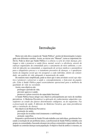 MANUAL DE SAÚDE PÚBLICA
2 1
Introdução
Muito tem sido dito a respeito da “Saúde Pública”, porém tal denominação é empre-
gada com diferentes sentidos. Assim, ao iniciar este “Manual”, torna-se importante de-
fini-la. Pode-se dizer que Saúde Pública é a ciência e a arte de evitar doenças, pro-
longar a vida e promover a saúde física, mental, social e a eficiência, através de
esforços organizados da comunidade para o saneamento do meio ambiente, o con-
trole de infecções na comunidade, a organização de serviços médicos e paramédicos
para o diagnóstico precoce e o tratamento preventivo de doenças, e o aperfeiçoa-
mento da máquina social que irá assegurar a cada indivíduo, dentro da comuni-
dade, um padrão de vida adequado à manutenção da saúde.
De maneira mais simplificada, pode-se dizer que é uma atividade social cujo obje-
tivo é promover e preservar a saúde e, conseqüentemente, o bem-estar da popula-
ção. Cabe à Saúde Pública papel essencialmente operacional para a melhoria da
qualidade de vida na sociedade.
Assim, seus objetivos são:
prolongar o período de vida;
prevenir agravos à saúde;
promover o pleno exercício da capacidade funcional.
A Saúde Pública busca atingir seus objetivos principalmente por meio de medidas
preventivas. A Medicina Preventiva é a aplicação de conhecimentos adquiridos con-
seqüentes ao estudo dos fatores determinantes endógenos, ou do organismo. Faz
a preservação da saúde. É diferente da Medicina Curativa, que toma providências
após a instalação da doença.
São objetivos da Medicina Preventiva:
promoção da saúde;
prevenção da invalidez total (tratamento e reabilitação);
proteção específica.
Enquanto o profissional de Saúde Privada trabalha com indivíduos, geralmente bus-
cando a resolução de um problema único, o profissional de Saúde Pública trabalha com
grupos ou comunidades, buscando alcançar um esforço comunitário organizado a fim de
impedir ou controlar doenças nesta população. O objetivo final de ambos é o mesmo, ou
 