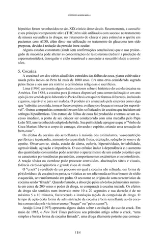 1 8 4
SOERENSEN & BADINI MARULLI
hipnótico foram reconhecidos no séc. XIX e início deste século. Recentemente, a cannabis
e seu principal componente ativo (THC) têm sido utilizados com sucesso no tratamento
de náusea secundária às drogas, no tratamento do câncer e para estimular o apetite em
pacientes com AIDS, além disso sua utilização no tratamento de glaucoma tem sido
proposta, devido à redução da pressão intra-ocular.
Alguns estudos constatam (ainda sem confirmações conclusivas) que o uso prolon-
gado de maconha pode alterar as concentrações de testosterona (reduzir a produção de
espermatozóides), desregular o ciclo menstrual e aumentar a suscetibilidade a convul-
sões.
5. Cocaína
A cocaína é um dos vários alcalóides extraídos das folhas de coca, planta cultivada e
usada pelos índios do Peru há mais de 1000 anos. Era uma erva considerada sagrada
pelos Incas e seu uso era restrito a cerimônias religiosas e sacrifícios.
Lima (1996) apresenta alguns dados curiosos sobre o histórico do uso da cocaína na
América. Em 1884, a cocaína pura já estava disponível para comercialização e um ano
após já era vendida pelo laboratório Parke-Davis em quinze formas diferentes, incluindo
cigarros, injetável e para ser inalada. O produto era anunciado pela empresa como algo
que “substitui a comida, torna o fraco corajoso, o silencioso loquaz e torna a dor suportá-
vel”. Outras companhias comercializavam kits sofisticados de cocaína que incluíam até
seringas hipodérmicas. Um extrato de folhas de coca foi produzido e tornou-se um su-
cesso imediato, a ponto de seu criador ser condecorado com uma medalha pelo Papa
Leão XII, um reconhecido adepto da bebida. Sua publicidade apregoava que o “Vinho de
Coca Mariani liberta o corpo do cansaço, elevando o espírito, criando uma sensação de
bem-estar”.
Os efeitos da cocaína são semelhantes à maioria dos estimulantes, vasoconstrição
periférica e taquicardia, aumento da capacidade física, excitação, redução do sono e de
apetite. Observam-se, ainda, estado de alerta, euforia, hiperatividade, irritabilidade,
agressividade, agitação e impotência. O uso crônico induz à dependência e o aumento
das quantidades consumidas pode acarretar o aparecimento de um estado psicótico que
se caracteriza por tendências paranóides, comportamentos excêntricos e incontroláveis.
A reação tóxica ou overdose pode provocar convulsões, alucinações táteis e visuais,
falência cárdio-respiratória e grande risco de morte.
O “crack” é resultado de um processo no qual a cocaína não refinada, em forma de
pó (cloridrato de cocaína) ou pasta, se volatiza ao ser adicionada ao bicarbonato de sódio
e aquecida, se transformando em pedra. O seu nome se origina do som característico da
cocaína sendo “fritada”. Quando fumado, a absorção pelos alvéolos pulmonares aumen-
ta em cerca de 200 vezes o poder da droga, se comparada à cocaína inalada. Os efeitos
da droga são sentidos num intervalo entre 10 a 20 segundos e sua duração é de no
máximo 5 a 10 minutos, favorecendo a instalação rápida da compulsão da droga. O
tempo de ação desta forma de administração da cocaína é bem semelhante ao da coca-
ína consumida pela via intravenosa (“baque” ou “pelos canos”).
Araújo Lima (1997) apresenta alguns dados sobre a evolução do uso do crack. Em
maio de 1985, o New York Times publicou seu primeiro artigo sobre o crack, “uma
simples e barata forma de cocaína fumada”, uma droga altamente potente que começa-
 