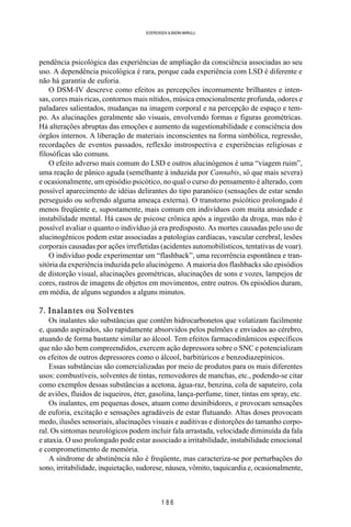 1 8 6
SOERENSEN & BADINI MARULLI
pendência psicológica das experiências de ampliação da consciência associadas ao seu
uso. A dependência psicológica é rara, porque cada experiência com LSD é diferente e
não há garantia de euforia.
O DSM-IV descreve como efeitos as percepções incomumente brilhantes e inten-
sas, cores mais ricas, contornos mais nítidos, música emocionalmente profunda, odores e
paladares salientados, mudanças na imagem corporal e na percepção de espaço e tem-
po. As alucinações geralmente são visuais, envolvendo formas e figuras geométricas.
Há alterações abruptas das emoções e aumento da sugestionabilidade e consciência dos
órgãos internos. A liberação de materiais inconscientes na forma simbólica, regressão,
recordações de eventos passados, reflexão instrospectiva e experiências religiosas e
filosóficas são comuns.
O efeito adverso mais comum do LSD e outros alucinógenos é uma “viagem ruim”,
uma reação de pânico aguda (semelhante à induzida por Cannabis, só que mais severa)
e ocasionalmente, um episódio psicótico, no qual o curso do pensamento é alterado, com
possível aparecimento de idéias delirantes do tipo paranóico (sensações de estar sendo
perseguido ou sofrendo alguma ameaça externa). O transtorno psicótico prolongado é
menos freqüente e, supostamente, mais comum em indivíduos com muita ansiedade e
instabilidade mental. Há casos de psicose crônica após a ingestão da droga, mas não é
possível avaliar o quanto o indivíduo já era predisposto. As mortes causadas pelo uso de
alucinogênicos podem estar associadas a patologias cardíacas, vascular cerebral, lesões
corporais causadas por ações irrefletidas (acidentes automobilísticos, tentativas de voar).
O indivíduo pode experimentar um “flashback”, uma recorrência espontânea e tran-
sitória da experiência induzida pelo alucinógeno. A maioria dos flashbacks são episódios
de distorção visual, alucinações geométricas, alucinações de sons e vozes, lampejos de
cores, rastros de imagens de objetos em movimentos, entre outros. Os episódios duram,
em média, de alguns segundos a alguns minutos.
7. Inalantes ou Solventes
Os inalantes são substâncias que contêm hidrocarbonetos que volatizam facilmente
e, quando aspirados, são rapidamente absorvidos pelos pulmões e enviados ao cérebro,
atuando de forma bastante similar ao álcool. Tem efeitos farmacodinâmicos específicos
que não são bem compreendidos, exercem ação depressora sobre o SNC e potencializam
os efeitos de outros depressores como o álcool, barbitúricos e benzodiazepínicos.
Essas substâncias são comercializadas por meio de produtos para os mais diferentes
usos: combustíveis, solventes de tintas, removedores de manchas, etc., podendo-se citar
como exemplos dessas substâncias a acetona, água-raz, benzina, cola de sapateiro, cola
de aviões, fluidos de isqueiros, éter, gasolina, lança-perfume, tiner, tintas em spray, etc.
Os inalantes, em pequenas doses, atuam como desinibidores, e provocam sensações
de euforia, excitação e sensações agradáveis de estar flutuando. Altas doses provocam
medo, ilusões sensoriais, alucinações visuais e auditivas e distorções do tamanho corpo-
ral. Os sintomas neurológicos podem incluir fala arrastada, velocidade diminuída da fala
e ataxia. O uso prolongado pode estar associado a irritabilidade, instabilidade emocional
e comprometimento de memória.
A síndrome de abstinência não é freqüente, mas caracteriza-se por perturbações do
sono, irritabilidade, inquietação, sudorese, náusea, vômito, taquicardia e, ocasionalmente,
 
