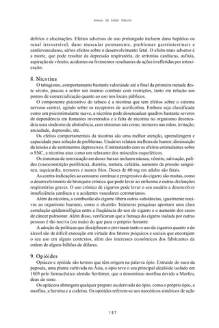 MANUAL DE SAÚDE PÚBLICA
1 8 7
delírios e alucinações. Efeitos adversos do uso prolongado incluem dano hepático ou
renal irreversível, dano muscular permanente, problemas gastrintestinais e
cardiovasculares, sérios efeitos sobre o desenvolvimento fetal. O efeito mais adverso é
a morte, que pode resultar da depressão respiratória, de arritmias cardíacas, asfixia,
aspiração de vômito, acidentes ou ferimentos resultantes de ações irrefletidas por intoxi-
cação.
8. Nicotina
O tabagismo, comportamento bastante valorizado até o final da primeira metade des-
te século, passou a sofrer um intenso combate com restrições, tanto em relação aos
pontos de comercialização quanto ao uso nos locais públicos.
O componente psicoativo do tabaco é a nicotina que tem efeitos sobre o sistema
nervoso central, agindo sobre os receptores de acetilcolina. Embora seja classificada
como um psicostimulante suave, a nicotina pode desencadear quadros bastante severos
de dependência em fumantes inveterados e a falta de nicotina no organismo desenca-
deia uma síndrome de abstinência, com sintomas tais como, tremores nas mãos, irritação,
ansiedade, depressão, etc.
Os efeitos comportamentais da nicotina são uma melhor atenção, aprendizagem e
capacidade para solução de problemas. Usuários relatam melhora do humor, diminuição
da tensão e de sentimentos depressivos. Contrastando com os efeitos estimulantes sobre
o SNC, a nicotina atua como um relaxante dos músculos esqueléticos.
Os sintomas de intoxicação em doses baixas incluem náusea, vômito, salivação, pali-
dez (vasoconstrição periférica), diarréia, tontura, cefaléia, aumento da pressão sanguí-
nea, taquicardia, tremores e suores frios. Doses de 60 mg em adulto são fatais.
As contra-indicações ao consumo contínuo e progressivo do cigarro são muitas, como
o desenvolvimento de bronquite crônica que pode levar ao enfisema e outras disfunções
respiratórias graves. O uso crônico de cigarros pode levar o seu usuário a desenvolver
insuficiência cardíaca e a acidentes vasculares coronarianos.
Além da nicotina, a combustão do cigarro libera outras substâncias, igualmente noci-
vas ao organismo humano, como o alcatrão. Inúmeras pesquisas apontam uma clara
correlação epidemiológica entre a freqüência do uso do cigarro e o aumento dos casos
de câncer pulmonar. Além disso, verificaram que a fumaça do cigarro inalada por outras
pessoas é tão nociva (ou mais) do que para o próprio fumante.
A adoção de políticas que disciplinem e previnam tanto o uso de cigarros quanto o do
álcool são de difícil execução em virtude dos fatores psíquicos e sociais que encorajam
o seu uso em alguns contextos, além dos interesses econômicos dos fabricantes da
ordem de alguns bilhões de dólares.
9. Opióides
Opiáceo e opióide são termos que têm origem na palavra ópio. Extraído do suco da
papoula, uma planta cultivada na Ásia, o ópio teve o seu principal alcalóide isolado em
1803 pelo farmacêutico alemão Sertürner, que o denominou morfina devido a Morfeu,
deus do sono.
Os opiáceos abrangem qualquer preparo ou derivado do ópio, como o próprio ópio, a
morfina, a heroína e a codeína. Os opióides referem-se aos narcóticos sintéticos de ação
 