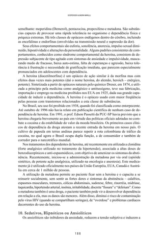 1 8 8
SOERENSEN & BADINI MARULLI
semelhante: meperidina (Demerol), pentazocina, propoxifeno e metadona. São substân-
cias capazes de provocar uma rápida tolerância no organismo e dependência física e
psíquica extremas. Há três classes de opiáceos endógenos dentro do cérebro, incluindo
as encefalinas e endorfinas (envolvidas na transmissão neural e supressão da dor).
Seus efeitos comportamentais são euforia, sonolência, anorexia, impulso sexual dimi-
nuído, hipoatividade e alterações da personalidade. Alguns padrões consistentes de com-
portamentos, conhecidos como síndrome comportamental da heroína, consistem de de-
pressão subjacente de tipo agitado com sintomas de ansiedade e impulsividade, masca-
rando medo de fracasso, baixa auto-estima, falta de esperanças e agressão, baixa tole-
rância à frustração e necessidade de gratificação imediata, que parecem especialmente
pronunciados em adolescentes com dependência.
A heroína (diacetilmorfina) é um opiáceo de ação similar à da morfina mas com
efeitos duas vezes mais potentes (daí o nome heroína, do alemão, heroich – enérgico,
potente). Sintetizada a partir de opiáceos naturais pelo químico Dreser, em 1874, e utili-
zada a princípio pela medicina como analgésico e antitussígeno, teve sua fabricação,
importação e emprego na medicina proibidos nos EUA em 1925, dada sua grande capa-
cidade de induzir a dependência. A heroína é o opiáceo usado com maior freqüência
pelas pessoas com transtornos relacionados a esta classe de substâncias.
No Brasil, seu uso foi proibido em 1938, quando foi classificada como entorpecente.
Até outubro de 1996 não havia relato em publicação científica de nenhum caso de de-
pendência de heroína. Em 1991, o prof. Edson Passetti da PUC-SP havia previsto que a
heroína chegaria brevemente ao país em virtude das políticas oficiais adotadas no com-
bate a cocaína e da estabilidade do valor da moeda brasileira. Os primeiros casos clíni-
cos de dependência da droga atestam a recente entrada da heroína em nosso país. O
cultivo de papoula em terras andinas parece repetir a rota colombiana de tráfico da
cocaína, no qual agora o Brasil ocupa dupla função, a de consumidor e também de
corredor para o narcotráfico mundial.
Nos tratamentos dos dependentes de heroína, até recentemente era utilizada a clonidina
(forte analgésico utilizado no tratamento da hipertensão), associada a altas doses de
benzodiazepínicos e anti-espasmódicos, com objetivo de amenizar os sintomas da absti-
nência. Recentemente, iniciou-se a administração da metadona por via oral (opióide
sintético, de potente ação analgésica, utilizado na oncologia e anestesia). Este medica-
mento já é utilizado oficialmente nos países da União Européia, EUA, Canadá e Austrá-
lia em cerca de 1 milhão de pessoas.
A utilização da metadona permite ao paciente ficar sem a heroína e o capacita a se
reinserir socialmente, sem sentir as fortes dores e sintomas da abstinência – calafrios,
espasmos musculares, tremores, cólicas abdominais, sudorese, febre, rinorréia, midríase,
taquicardia,hipertensãoarterial,insônia,irritabilidade,discreta“fissura”e“delirium”.Como
a metadona também é uma droga, o paciente também pode vir a desenvolver dependência
em relação a ela, mas os danos são menores. Além disso, diminui o risco de contaminação
pelo vírus HIV (quando se compartilham seringas), de “overdose” e problemas cardíacos
decorrentes do uso da heroína.
10. Sedativos, Hipnóticos ou Ansiolíticos
Os ansiolíticos são inibidores da ansiedade, reduzem a tensão subjetiva e induzem a
 