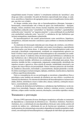 MANUAL DE SAÚDE PÚBLICA
1 8 9
tranqüilidade mental. O termo ‘sedativo’ é virtualmente sinônimo de ‘ansiolítico’, uma
droga que reduz a ansiedade. Em parte da literatura especializada mais antiga, os seda-
tivos, ansiolíticos e hipnóticos são agrupados juntos com os tranqülizantes (termo ambí-
guo, que deve ser evitado).
As drogas contidas nesta classe são os benzodiazepínicos (diazepan, lorazepan e
bromazepan, comercializados sob a forma de quase cem medicamentos – diazepan,
dienpax, valium, somalium, lorax, lorium, lexotan, lexpiride, entre outros) e barbitúricos
(secobarbital, conhecido como “vermelinhos” ou “demônios vermelhos”, o pentobarbital,
conhecido como “amarelos” ou “jaquetas amarelas”, e uma combinação de secobarbital
com amobarbital conhecida como “arco-íris”) e substâncias do tipo barbitúricos que
incluem metaqualona, meprobanato e glutetimida.
Os benzodiazepínicos são usados primeiramente como ansiolíticos, hipnóticos,
antiepiléticos, relaxante muscular e anestésico e para combater os sintomas da abstinên-
cia álcool.
As síndromes de intoxicação induzidas por estas drogas são similares, com diferen-
ças clínicas sutis observáveis e confirmadas com exames toxicológicos, especialmente
nas intoxicações com baixas doses. A intoxicação com benzodiazepínicos pode estar
associada a desinibição comportamental, resultando em comportamento agressivo ou
hostil. O efeito é mais comum quando os benzodiazepínicos são consumidos em combi-
nação com o álcool. A síndrome clínica de intoxicação por barbitúricos e substâncias do
tipo barbitúricos não é diferenciável daquela associada à intoxicação com álcool. Os
sintomas incluem lentidão, deficiência na coordenação, dificuldade para pensar, fraca
memória, lentidão da fala e compreensão, julgamento comprometido, desinibição dos
impulsos sexuais e agressivos, faixa estreita de atenção, instabilidade emocional e um
exagero dos traços básicos da personalidade. Outros sintomas potenciais são hostilida-
de, tendência a discussões, morosidade e, ocasionalmente, ideação paranóide e suicida.
Os efeitos neurológicos incluem nistagmo, diplopia, estrabismo, marcha atáxica, hipotonia
e reflexos superficiais diminuídos.
Entre as conseqüências do seu uso prolongado se encontram a dependência física e
psicológica como também um aumento da tolerância aos seus efeitos e ocorrência de
sintomas de abstinência. Os sintomas de abstinência de benzodiazepínicos incluem ansi-
edade, disforia, intolerância a luzes e ruídos altos, náusea, sudorese, contrações muscu-
lares e, ocasionalmente, convulsões.
A síndrome de abstinência de barbitúricos e substâncias tipo barbitúricos vai de sin-
tomas leves (ansiedade, fraqueza, sudorese, insônia) a sintomas severos ( convulsão,
delirium, colapso cardio-vascular, anorexia, alucinações, convulsões repetidas e morte).
Tratamento e prevenção
Silveira (1995) apresenta diversas abordagens terapêuticas utilizadas no tratamento
de dependências: a manutenção da abstinência (ex.: Alcoólicos Anônimos, Narcóticos
Anônimos, etc.); a substituição de uma dependência ilícita por outra similar, porém sob
controle do médico (ex.: substituição do uso de heroína por metadona); o controle
medicamentoso da sintomatologia associada às dependências (modelo psiquiátrico tradi-
cional, com utilização de benzodiazepínicos); a adequação de indivíduos que apresentam
 