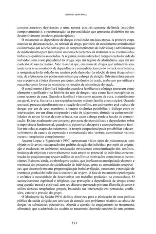1 9 0
SOERENSEN & BADINI MARULLI
comportamentos desviantes a uma norma estatisticamente definida (modelos
comportamentais); a reestruturação da personalidade que apresenta distúrbios no seu
desenvolvimento (modelos psicoterápicos).
O tratamento ao dependente de drogas é realizado em duas etapas. A primeira etapa
consiste na desintoxicação, ou retirada da droga, por meio de atendimento ambulatorial
ou internação (de acordo com o grau de comprometimento do indivíduo) e administração
de medicamentos para minimizar sintomas decorrentes da abstinência ou eventuais dis-
túrbios psiquiátricos associados. A segunda, na manutenção e reorganização da vida do
indivíduo sem o uso prejudicial da droga, seja em regime de abstinência, seja em um
contexto de uso recreativo. Vale ressaltar que, em casos de drogas que submetem seus
usuários a severos estados de dependência e compulsão, tais como o crack ou a heroína,
a reorganização da vida do seu usuário pode depender da adoção de uma droga substi-
tuta, de efeito parecido porém mais tênue que a droga de eleição. Silveira relata que em
sua experiência clínica diversos pacientes, abstêmios de crack, acabavam por utilizar a
maconha como forma de minimizar os estados de abstinência do crack.
O atendimento à família é indicado quando a família ou o cônjuge aparecem como
elemento significativo na história do uso de drogas, seja como fator patogênico ou
como recurso de cura. Quando a família é vista como recurso de cura, o atendimento
em geral, breve, limita-se a um reconhecimento mútuo (família e instituição). Quando
um casal procura atendimento em situação de conflito, em cujo centro está o abuso de
drogas por um de seus membros, a terapia sistêmica possibilita o diálogo entre os
interessados, em um clima cooperativo e não de julgamento, abrindo-se assim possibi-
lidades de novas formas de convivência, nas quais a droga perde a função de comuni-
cação. Existe atualmente um consenso por parte de especialistas e dependentes sobre
a importância fundamental, quando isto é possível, do apoio e acompanhamento fami-
liar em todas as etapas do tratamento. A terapia ocupacional pode possibilitar o desen-
volvimento de canais de expressão e comunicação não-verbais, constituindo valioso
recurso terapêutico complementar.
Ancona-Lopez e Figueiredo (1990) apresentam vários tipos de psicoterapias com
objetivos diversos: readaptação dos padrões de ação do indivíduo, por meio de orienta-
ção e mudanças no ambiente; reeducação envolvendo conscientização dos conflitos,
mudança de objetivos e aproveitamento mais amplo do potencial do indivíduo; e recons-
trução do psiquismo que requer análise de conflitos e motivações conscientes e incons-
cientes. Existem, ainda, as abordagens sociais, que implicam na manipulação do meio e
retomada dos processos de socialização do indivíduo, como as comunidades terapêuti-
cas, que desenvolvem uma programação que inclui avaliação, tratamento e transição de
reentrada gradual do indivíduo a seu meio de origem. A fase de tratamento é prolongada
e enfatiza a necessidade de desenvolver um trabalho produtivo na comunidade. O
aconselhamento espiritual e religioso, que pressupõe a dependência de drogas como
uma questão moral e espiritual, tem seu discurso permeado por uma filosofia do amor e
utiliza técnicas terapêuticas grupais, baseando sua intervenção em persuasão, confis-
sões, catarse e pressão do grupo.
O Ministério da Saúde(1991) definiu diretrizes para a efetivação de uma política
pública de saúde dirigida aos serviços de atenção aos problemas relativos ao abuso de
drogas ou substâncias psicoativas. Aborda a questão do engajamento no tratamento,
afirmando que a aderência do usuário ao tratamento depende também de uma postura
 