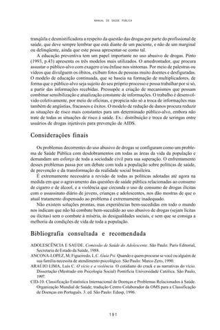 MANUAL DE SAÚDE PÚBLICA
1 9 1
tranqüila e desmistificadora a respeito da questão das drogas por parte do profissional de
saúde, que deve sempre lembrar que está diante de um paciente, e não de um marginal
ou delinqüente, ainda que este possa apresentar-se como tal.
A educação preventiva tem um papel importante no uso abusivo de drogas. Pinto
(1993, p.43) apresenta os três modelos mais utilizados. O amedrontador, que procura
assustar o público-alvo com exagero e/ou ênfase nos sintomas. Por meio de palestras ou
vídeos que divulguem os óbitos, exibam fotos de pessoas muito doentes e desfiguradas.
O modelo de educação continuada, que se baseia na formação de multiplicadores, de
forma que o público-alvo seja sujeito do seu próprio processo e possa trabalhar por si só,
a partir das informações recebidas. Pressupõe a criação de mecanismos que possam
combinar sensibilização e atualização constante de informações. O trabalho é desenvol-
vido coletivamente, por meio de oficinas, e propicia não só a troca de informações mas
também de angústias, fracassos e êxitos. O modelo de redução de danos procura reduzir
as situações de risco mais constantes para um determinado público-alvo, embora não
trate de todas as situações de risco à saúde. Ex.: distribuição e troca de seringas entre
usuários de drogas injetáveis para prevenção de AIDS.
Considerações finais
Os problemas decorrentes do uso abusivo de drogas se configuram como um proble-
ma de Saúde Pública com desdobramentos em todas as áreas da vida da população e
demandam um esforço de toda a sociedade civil para sua superação. O enfrentamento
desses problemas passa por um debate com toda a população sobre políticas de saúde,
de prevenção e da transformação da realidade social brasileira.
É extremamente necessária a revisão de todas as políticas adotadas até agora na
medida em que o agravamento das questões de saúde pública relacionadas ao consumo
de cigarro e de álcool, e a violência que circunda o uso de consumo de drogas ilícitas
com o assassinato diário de jovens, crianças e adolescentes, nos dão mostras de que o
atual tratamento dispensado ao problema é extremamente inadequado.
Não existem soluções prontas, mas experiências bem-sucedidas em todo o mundo
nos indicam que não há combate bem-sucedido ao uso abusivo de drogas (sejam lícitas
ou ilícitas) sem o combate à miséria, às desigualdades sociais, e sem que se consiga a
melhoria da condições de vida de toda a população.
Bibliografia consultada e recomendada
ADOLESCÊNCIA E SAÚDE. Comissão de Saúde do Adolescente. São Paulo: Paris Editorial,
Secretaria de Estado da Saúde, 1988.
ANCONA-LOPEZ, M; Figueiredo, L.C. Guia Psi. Quando e quem procurar se você ou alguém de
sua família necessita de atendimento psicológico. São Paulo: Marco Zero, 1990.
ARAÚJO LIMA, Luís C. O vício e a violência. O cotidiano do crack e as narrativas do vício.
Dissertação (Mestrado em Psicologia Social) Pontifícia Universidade Católica. São Paulo,
1997.
CID-10. Classificação Estatística Internacional de Doenças e Problemas Relacionados à Saúde.
Organização Mundial de Saúde; tradução Centro Colaborador da OMS para a Classificação
de Doenças em Português. 3. ed. São Paulo: Edusp, 1996.
 