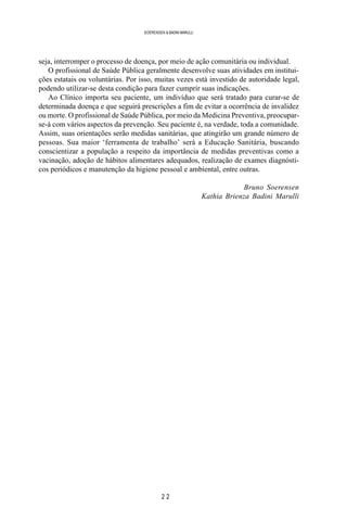 2 2
SOERENSEN & BADINI MARULLI
seja, interromper o processo de doença, por meio de ação comunitária ou individual.
O profissional de Saúde Pública geralmente desenvolve suas atividades em institui-
ções estatais ou voluntárias. Por isso, muitas vezes está investido de autoridade legal,
podendo utilizar-se desta condição para fazer cumprir suas indicações.
Ao Clínico importa seu paciente, um indivíduo que será tratado para curar-se de
determinada doença e que seguirá prescrições a fim de evitar a ocorrência de invalidez
ou morte. O profissional de Saúde Pública, por meio da Medicina Preventiva, preocupar-
se-á com vários aspectos da prevenção. Seu paciente é, na verdade, toda a comunidade.
Assim, suas orientações serão medidas sanitárias, que atingirão um grande número de
pessoas. Sua maior ‘ferramenta de trabalho’ será a Educação Sanitária, buscando
conscientizar a população a respeito da importância de medidas preventivas como a
vacinação, adoção de hábitos alimentares adequados, realização de exames diagnósti-
cos periódicos e manutenção da higiene pessoal e ambiental, entre outras.
Bruno Soerensen
Kathia Brienza Badini Marulli
 