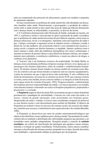 MANUAL DE SAÚDE PÚBLICA
1 9 3
tanto na compreensão dos processos de adoecimento, quanto nos modelos e propostas
de tratamento adotados.
Só mais recentemente os problemas de saúde mental têm sido abordados nas discus-
sões mundiais sobre saúde. Historicamente, a preocupação e a produção de conheci-
mento sobre a saúde mental se deu a partir das áreas de saúde que lidavam diretamente
com a doença mental, as enfermidades, os pacientes, os desvios da norma.
A 4a
Conferência Internacional sobre Promoção de Saúde, realizada em Jacarta, em
1997, é a primeira a incluir o setor privado no apoio à promoção da saúde e reconhece
que os problemas de saúde mental necessitam de providências urgentes, assim como as
doenças infecciosas, novas e re-emergentes. Apresenta como pré-requisitos da saúde a
paz, o abrigo, a instrução, a segurança social, as relações sociais, o alimento, a renda, o
direito de voz das mulheres, um ecossistema estável, o uso sustentável dos recursos, a
justiça social, o respeito aos direitos humanos e a equidade. Aponta a pobreza como a
maior ameaça à saúde, além das tendências demográficas tais como a urbanização, o
aumento no número de pessoas idosas e a prevalência de doenças crônicas, um compor-
tamento mais sedentário, a resistência a antibióticos, o maior uso abusivo de drogas, a
violência civil e doméstica.
A “loucura” não é um fenômeno exclusivo da modernidade. Na Idade Média, as
doenças eram consideradas problemas religiosos (castigo divino) e era a Igreja que se
encarregava dos doentes (leprosários, obras de caridade e estabelecimentos hospita-
lares). Os doentes mentais foram tratados no mesmo modelo de exclusão (com obje-
tivo de controle) com que foram tratados os leprosos (até nos mesmos equipamentos,
a partir do momento em que a lepra já havia sido controlada). É sob a influência do
modo de internamento, tal como ele se constitui no século XVII, que a doença venérea
se isolou, numa certa medida, de seu contexto médico e se integrou ao lado da loucura,
num espaço moral de exclusão (Foucault, 1993). Progressivamente, a administração
dos hospitais passou à responsabilidade da cidade, e os loucos passaram a ser tratados
como doentes mentais e internados nos asilos ou hospitais psiquiátricos, perpetuando o
preconceito e a exclusão.
A Psiquiatriasurgiu no início do século XIX, nomomentoemqueosvaloresiluministas
proclamavam o paradigma de racionalidade, a loucura era vista como des-razão e os
loucos, vítimas da grande internação, eram acorrentados nos hospitais gerais.
Despossuídos de razão e vontade, os loucos eram considerados incapazes de preservar
os seus direitos sociais e sem discernimento para usufruir da liberdade. O objetivo da
Psiquiatria era restituir o louco ao universo do contrato social e do exercício da cidada-
nia, controlar seus excessos, e transformá-lo num sujeito da razão e da vontade (Brandão,
1998).
A Psiquiatria se desenvolveu por meio de estudos neuroanatomofisiológicos que
objetivavam identificar causas orgânicas para a doença mental. Sua produção de conhe-
cimento deu-se mediante a delimitação das enfermidades psíquicas que passaram a ser
concebidas como unidades independentes. Kraepelin propôs o conceito de unidade
nosológica, um critério de classificação das patologias que agrupava causas comuns,
sintomas e evolução do quadro semelhantes. Posteriormente, outros autores contribuí-
ram para a classificação das doenças mentais, propondo novos tipos, fazendo descrições
mais detalhadas, e apresentando subtipos às patologias por ele propostas.
 
