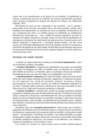 MANUAL DE SAÚDE PÚBLICA
1 9 5
contar com o seu consentimento ou de pessoa de sua confiança. O atendimento às
crianças e adolescentes tem que ser realizados em serviços especializados que garan-
tam os direitos reconhecidos no Estatuto dos Direitos da Criança e do Adolescente
(CRP-06, 1997).
Obviamente, há casos em que a internação se faz necessária – por ex. quando a
pessoa pode colocar em risco a sua própria vida e a de outros; quando o contato com a
realidade está comprometido; na contenção de surtos ou síndromes de abstinência, até
que a medicação faça efeito e os conflitos possam ser trabalhados em atendimentos
ambulatoriais, psicoterapia etc. – mas o modelo de atenção psiquiátrica não pode ser
baseado em hospitais psiquiátricos, devendo contar com uma rede de atendimento em
emergências e enfermarias de saúde mental em pronto-socorros e hospitais gerais, resi-
dências terapêuticas e hospitais-dia. A internação durante décadas, com uma rotina
ociosa, sem estimulação adequada nem exercício de cidadania, promove no psiquismo a
experiência da negação de sua subjetividade, do individual, do que distingue uma pessoa
de outras pessoas fazendo que ela seja única, enquanto qualquer serviço de saúde men-
tal deveria promovê-los.
Atenção em saúde mental
A atenção em saúde mental deve acontecer em três níveis fundamentais: a aten-
ção comunitária, primária e secundária.
A atenção comunitária é composta pelos trabalhadores que atuam na comunidade
(como parte de programas de saúde, de trabalho social, de educação etc.), responde
pelo trabalho nas famílias e comunidade, apoio e socialização, detecção da demanda e
encaminhamento dos casos que não podem ser acompanhados nesse nível.
A atenção primária é composta pelos Centros de Saúde, responsáveis pelo atendi-
mento dos casos simples, detecção de demanda e diagnósticos e tratamento de pacien-
tes com depressão leve, reação de ansiedade, epilepsia, alcoolismo, doenças
psicossomáticas, casos de neurose e psicose em estado de manutenção terapêutica en-
tre outros. Coleta dos dados essenciais e referência dos casos que não podem ser aten-
didos nesse nível. Supervisão do pessoal comunitário e educação.
A atenção secundária é composta pelo sistema de atenção psiquiátrica (hospital
psiquiátrico e hospitais gerais que atendem enfermos mentais). É responsável pelo diag-
nóstico, manejo dos casos graves e encaminhamento dos casos que podem ser acompa-
nhados no nível de atenção primária ou comunitária, formação e supervisão do pessoal
de atenção primária, coleta de dados, acompanhamento nos hospitais gerais e trabalho
para substituir a utilização do manicômio (anteriormente definida como atenção terciária)
como tratamento.
Abordamos aqui uma concepção psicossocial de saúde mental que considera a
importância da dinâmica social no sofrimento mental e se caracteriza por uma tentativa
de ultrapassar a organização exclusivamente médica do trabalho e da atenção em saúde
mental – racionalizando a distribuição do trabalho e das responsabilidades na equipe,
ultrapassando a rigidez dos papéis, diminuindo a burocracia e procurando utilizar todas
as medidas terapêuticas disponíveis, não somente os psicofármacos, mas também o
manejo psicoterapêutico e a intervenção no meio.
Este modelo de atenção em saúde mental utiliza estudos epidemiológicos
 