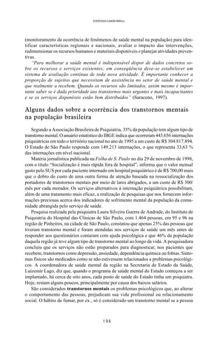 1 9 6
SOERENSEN & BADINI MARULLI
(monitoramento da ocorrência de fenômenos de saúde mental na população) para iden-
tificar características regionais e nacionais, avaliar o impacto das intervenções,
redimensionar os recursos humanos e materiais disponíveis e planejar atividades preven-
tivas.
“Para melhorar a saúde mental é indispensável dispor de dados concretos so-
bre os recursos e serviços existentes; em conseqüência deve-se estabelecer um
sistema de avaliação contínua de toda nova atividade. É importante conhecer a
proporção de sujeitos que necessitam de assistência no setor de saúde mental e
que realmente a recebem. Quando os recursos são limitados, assim mesmo é impor-
tante saber se é dada prioridade aos transtornos mais urgentes e mais incapacitantes
e se os serviços disponíveis estão bem distribuídos” (Saraceno, 1997).
Alguns dados sobre a ocorrência dos transtornos mentais
na população brasileira
Segundo a Associação Brasileira de Psiquiatria, 35% da população tem algum tipo de
transtorno mental. O anuário estatístico do IBGE indica que ocorreram 443.656 internações
psiquiátricas em todo o território nacional no ano de 1995 a um custo de R$ 304.817.894.
O Estado de São Paulo responde com 149.213 internações, o que representa 33,63 %
das internações em nível nacional.
Matéria jornalística publicada na Folha de S. Paulo no dia 29 de novembro de 1998,
com o título “Socialização é mais rápida fora de hospital”, informa que o valor mensal
gasto pelo SUS por cada paciente internado em hospital psiquiátrico é de R$ 700,00 mais
que o dobro do custo de uma outra forma de atenção baseada na ressocialização dos
portadores de transtornos mentais por meio de lares abrigados, a um custo de R$ 300/
mês por cada morador. Os serviços alternativos à internação psiquiátrica possibilitam,
além de uma tratamento mais eficaz, a realização de pesquisas que nos fornecem infor-
mações preciosas acerca dos indicadores de sofrimento mental da população da comu-
nidade abrangida pelo serviço de saúde.
Pesquisa realizada pela psiquiatra Laura Silveira Guerra de Andrade, do Instituto de
Psiquiatria do Hospital das Clínicas de São Paulo, com 1.464 pessoas, em 95 e 96 na
região de Pinheiros, na cidade de São Paulo, constatou que apenas 25% das pessoas que
tiveram transtorno mental e foram atendidas nos serviços de saúde um mês antes de
responder aos questionários contaram com ajuda psicológica e que 46% da população
daquela região já teve algum tipo de transtorno mental ao longo da vida. A pesquisadora
concluiu que os serviços não estão preparados para diagnosticar, nos pacientes que
recebem, transtornos como depressão, ansiedade, dependência química ou fobias. Sinto-
mas físicos são medicados como se não estivessem relacionados a problemas psicológi-
cos. A coordenadora de saúde mental da região na Secretaria de Estado da Saúde,
Luizemir Lago, diz que, quando o programa de saúde mental do Estado começou a ser
implantado, há cerca de oito anos, cada posto de saúde do Estado tinha um psiquiatra.
Hoje, restam alguns poucos, principalmente por causa dos baixos salários.
São considerados transtornos mentais os problemas psicológicos que, ao alterar
o comportamento das pessoas, prejudicam sua vida profissional ou relacionamento
social. O hábito de fumar, por ex., só é considerado um transtorno mental se a pessoa
 