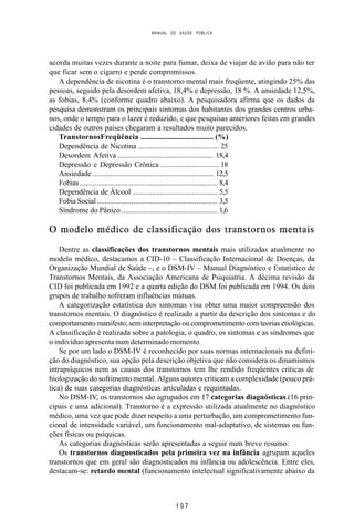 MANUAL DE SAÚDE PÚBLICA
1 9 7
acorda muitas vezes durante a noite para fumar, deixa de viajar de avião para não ter
que ficar sem o cigarro e perde compromissos.
A dependência de nicotina é o transtorno mental mais freqüente, atingindo 25% das
pessoas, seguido pela desordem afetiva, 18,4% e depressão, 18 %. A ansiedade 12,5%,
as fobias, 8,4% (conforme quadro abaixo). A pesquisadora afirma que os dados da
pesquisa demonstram os principais sintomas dos habitantes dos grandes centros urba-
nos, onde o tempo para o lazer é reduzido, e que pesquisas anteriores feitas em grandes
cidades de outros países chegaram a resultados muito parecidos.
TranstornosFreqüência ...................................... (%)
Dependência de Nicotina .......................................... 25
Desordem Afetiva .................................................. 18,4
Depressão e Depressão Crônica............................... 18
Ansiedade ............................................................... 12,5
Fobias........................................................................ 8,4
Dependência de Álcool ............................................ 5,5
Fobia Social............................................................... 3,5
Síndrome do Pânico .................................................. 1,6
O modelo médico de classificação dos transtornos mentais
Dentre as classificações dos transtornos mentais mais utilizadas atualmente no
modelo médico, destacamos a CID-10 – Classificação Internacional de Doenças, da
Organização Mundial de Saúde –, e o DSM-IV – Manual Diagnóstico e Estatístico de
Transtornos Mentais, da Associação Americana de Psiquiatria. A décima revisão da
CID foi publicada em 1992 e a quarta edição do DSM foi publicada em 1994. Os dois
grupos de trabalho sofreram influências mútuas.
A categorização estatística dos sintomas visa obter uma maior compreensão dos
transtornos mentais. O diagnóstico é realizado a partir da descrição dos sintomas e do
comportamento manifesto, sem interpretação ou comprometimento com teorias etiológicas.
A classificação é realizada sobre a patologia, o quadro, os sintomas e as síndromes que
o indivíduo apresenta num determinado momento.
Se por um lado o DSM-IV é reconhecido por suas normas internacionais na defini-
ção do diagnóstico, sua opção pela descrição objetiva que não considera os dinamismos
intrapsíquicos nem as causas dos transtornos tem lhe rendido freqüentes críticas de
biologização do sofrimento mental. Alguns autores criticam a complexidade (pouco prá-
tica) de suas categorias diagnósticas articuladas e requintadas.
No DSM-IV, os transtornos são agrupados em 17 categorias diagnósticas (16 prin-
cipais e uma adicional). Transtorno é a expressão utilizada atualmente no diagnóstico
médico, uma vez que pode dizer respeito a uma perturbação, um comprometimento fun-
cional de intensidade variável, um funcionamento mal-adaptativo, de sistemas ou fun-
ções físicas ou psíquicas.
As categorias diagnósticas serão apresentadas a seguir num breve resumo:
Os transtornos diagnosticados pela primeira vez na infância agrupam aqueles
transtornos que em geral são diagnosticados na infância ou adolescência. Entre eles,
destacam-se: retardo mental (funcionamento intelectual significativamente abaixo da
 