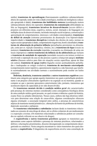 1 9 8
SOERENSEN & BADINI MARULLI
média); transtornos de aprendizagem (funcionamento acadêmico substancialmente
abaixo do esperado, tendo em vista a idade cronológica, medidas de inteligência e educa-
ção apropriada à idade); transtornos das habilidades motoras (coordenação motora
substancialmente abaixo do esperado); transtornos da comunicação (dificuldades na
fala ou linguagem); transtornos invasivos do desenvolvimento (severo déficit e
prejuízos em diferentes áreas, cognitiva, motora, social, interação e de linguagem em
múltiplas áreas do desenvolvimento, incluindo interação social recíproca, comunicação e
apresentação de comportamentos, interesses e atividades estereotipados); transtornos
de déficit de atenção (sintomas proeminentes de desatenção e/ou hiperatividade-
impulsividade) e transtornos disruptivos (violação dos direitos do outro, normas ou
regras sociais apropriadas à idade, comportamento negativista, hostil e desafiador); trans-
tornos de alimentação da primeira infância (perturbações persistentes na alimenta-
ção, como por ex. rejeição sistemática, vômitos, etc.); transtornos de tique (vocais ou
motores); transtornos da excreção (repetidas evacuações ou eliminação de urina em
locais impróprios) e outros transtornos da infância ou da adolescência que incluem
o transtorno de ansiedade de separação (ansiedade excessiva em termos evolutivos
envolvendo a separação da casa ou das pessoas a quem a criança tem apego); mutismo
seletivo (fracasso seletivo para falar em situações sociais específicas, apesar de falar
em outras); transtorno de apego reativo (ligações sociais acentuadamente perturba-
das e inadequadas ao estágio evolutivo); transtorno de movimento estereotipado
(comportamento motor repetitivo, aparentemente impulsivo e não funcional, que interfe-
re acentuadamente nas atividades normais e ocasionalmente pode resultar em lesões
corporais).
Delirium, demência, transtorno amnético e outros transtornos cognitivos cons-
tituem uma categoria que agrupa aqueles transtornos nos quais a perturbação predomi-
nante é um prejuízo clinicamente significativo na cognição ou na memória, quando se
compara ao que o paciente apresentava anteriormente (são, portanto, transtornos que
acontecem depois da capacidade já ter sido desenvolvida).
Os transtornos mentais devido à condição médica geral são caracterizados
pela presença de sintomas mentais considerados como conseqüência fisiológica direta
de uma condição médica geral presente, no qual existam evidências a partir da história,
exame físico ou achados laboratoriais. Nesses casos, embora não haja diretrizes infalí-
veis para determinar uma relação de causa-efeito, algumas considerações oferecem
alguma orientação: a associação temporal entre ambos, a presença de características
atípicas do transtorno mental primário (ex.: alterações de humor de problemas de tireóide,
depressão associada a epilepsia).
Os transtornos relacionados a substâncias incluem desde os transtornos relacio-
nados ao consumo de uma droga de abuso, até os efeitos colaterais de um medicamento
e a exposição a toxinas. (Os trantornos relacionados a substâncias podem ser consulta-
dos no capítulo referente ao uso abusivo de drogas).
A esquizofrenia e outros transtornos psicóticos agrupam os transtornos que
apresentam como aspecto definidor a presença de sintomas psicóticos, relacionados a
delírios e alucinações proeminentes, discurso desorganizado ou comportamento desor-
ganizado ou catatônico. Nesta categoria encontram-se vários transtornos dos quais des-
tacamos a esquizofrenia. O diagnóstico da esquizofrenia envolve uma constelação de
 
