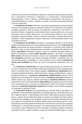 MANUAL DE SAÚDE PÚBLICA
1 9 9
sintomas característicos de disfunções cognitivas e emocionais que acometem a percep-
ção, o pensamento inferencial, a linguagem e a comunicação, o monitoramento
comportamental, o afeto, a fluência e produtividade do pensamento e do discurso, a
capacidade hedônica, a volição, o impulso e a atenção, associados a acentuada disfunção
social ou ocupacional.
Os transtornos do humor têm como característica predominante uma perturbação
no humor. Essa categoria agrupa os transtornos depressivos (o indivíduo sente angústia,
ansiedade, desânimo e falta de energia, fica deprimido, melancólico, “pra baixo”) e o
transtorno bipolar, antigamente denominado psicose maníaco-depressiva, com uma
alternância entre períodos depressivos e de euforia/mania (falta de senso crítico,
desinibição, hipersexualidade, energia e otimismo aumentado, avaliação distorcida da
realidade). Trazem incapacitação e prejuízo importante à vida do paciente, muitas vezes
colocando-a em risco.
Os transtornos de ansiedade (ansiedade é a antecipação apreensiva de um futuro
perigo ou infortúnio interno ou externo) agrupam transtornos tais como: transtornos de
pânico caracterizado por ataques de pânico inesperados e recorrentes (início súbito de
apreensão, temor ou terror, freqüentemente associados a sentimentos de catástrofe imi-
nente); agorafobia (ansiedade ou esquiva a locais ou situações das quais poderia ser
difícil ou embaraçoso escapar); fobia específica (dirigida a um objeto ou situação);
fobia social (certos tipos de situações sociais ou de desempenho); transtorno obses-
sivo-compulsivo (obsessões que causam acentuada ansiedade e compulsões que ser-
vem para descarregar a ansiedade; ex., lavar inúmeras vezes as mãos); transtorno de
estresse pós-traumático (revivência de evento extremamente traumático), entre ou-
tros.
Os transtornos somatoformes são caracterizados pela presença de sintomas físi-
cos sem a existência de uma condição médica geral diagnosticável que explique plena-
mente os sintomas físicos. Esta categoria agrupa o transtorno de somatização (histo-
ricamente chamado de histeria, combinação de dor, sintomas gastrintestinais, sexuais e
pseudoneurológicos), o transtorno somatoforme indiferenciado (queixas físicas
inexplicáveis com duração de 6 meses ou mais), o transtorno conversivo (sintomas ou
déficits motores que sugerem condição neurológica), transtorno doloroso (caracteri-
zado pela dor como foco predominante), hipocondria (preocupação com medo ou idéia
de ter uma doença grave, com base em interpretação errônea de sintomas ou funções
corporais) e transtorno dismórfico corporal (preocupação com um defeito imaginado
ou exagerado na aparência física).
Os transtornos factícios são caracterizados por sintomas físicos, psicológicos ou
combinados, intencionalmente produzidos ou simulados para que o indivíduo possa assu-
mir o papel de doente. A apresentação pode incluir a fabricação de queixas subjetivas
(por ex., queixas de dor abdominal aguda na ausência de qualquer dor desta espécie;
conduções auto-infligidas, como produção de abscessos por injeção subcutânea de sali-
va), exagero ou exacerbação de condições médicas gerais preexistentes (por ex., simu-
lação de uma convulsão quando há história prévia de transtorno convulsivo) ou qualquer
combinação ou variação destes elementos. No comportamento factício não há incenti-
vos externos, o que o diferencia do ato de simulação, no qual há um objetivo específico
e perceptível, por ex. ganho econômico, esquiva de responsabilidades legais e o sujeito
 