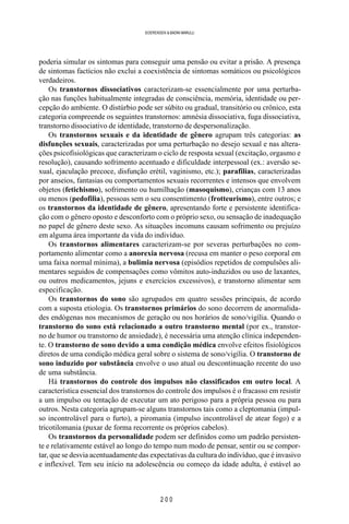 2 0 0
SOERENSEN & BADINI MARULLI
poderia simular os sintomas para conseguir uma pensão ou evitar a prisão. A presença
de sintomas factícios não exclui a coexistência de sintomas somáticos ou psicológicos
verdadeiros.
Os transtornos dissociativos caracterizam-se essencialmente por uma perturba-
ção nas funções habitualmente integradas de consciência, memória, identidade ou per-
cepção do ambiente. O distúrbio pode ser súbito ou gradual, transitório ou crônico, esta
categoria compreende os seguintes transtornos: amnésia dissociativa, fuga dissociativa,
transtorno dissociativo de identidade, transtorno de despersonalização.
Os transtornos sexuais e da identidade de gênero agrupam três categorias: as
disfunções sexuais, caracterizadas por uma perturbação no desejo sexual e nas altera-
ções psicofisiológicas que caracterizam o ciclo de resposta sexual (excitação, orgasmo e
resolução), causando sofrimento acentuado e dificuldade interpessoal (ex.: aversão se-
xual, ejaculação precoce, disfunção erétil, vaginismo, etc.); parafilias, caracterizadas
por anseios, fantasias ou comportamentos sexuais recorrentes e intensos que envolvem
objetos (fetichismo), sofrimento ou humilhação (masoquismo), crianças com 13 anos
ou menos (pedofilia), pessoas sem o seu consentimento (frotteurismo), entre outros; e
os transtornos da identidade de gênero, apresentando forte e persistente identifica-
ção com o gênero oposto e desconforto com o próprio sexo, ou sensação de inadequação
no papel de gênero deste sexo. As situações incomuns causam sofrimento ou prejuízo
em alguma área importante da vida do indivíduo.
Os transtornos alimentares caracterizam-se por severas perturbações no com-
portamento alimentar como a anorexia nervosa (recusa em manter o peso corporal em
uma faixa normal mínima), a bulimia nervosa (episódios repetidos de compulsões ali-
mentares seguidos de compensações como vômitos auto-induzidos ou uso de laxantes,
ou outros medicamentos, jejuns e exercícios excessivos), e transtorno alimentar sem
especificação.
Os transtornos do sono são agrupados em quatro sessões principais, de acordo
com a suposta etiologia. Os transtornos primários do sono decorrem de anormalida-
des endógenas nos mecanismos de geração ou nos horários de sono/vigília. Quando o
transtorno do sono está relacionado a outro transtorno mental (por ex., transtor-
no de humor ou transtorno de ansiedade), é necessária uma atenção clínica independen-
te. O transtorno de sono devido a uma condição médica envolve efeitos fisiológicos
diretos de uma condição médica geral sobre o sistema de sono/vigília. O transtorno de
sono induzido por substância envolve o uso atual ou descontinuação recente do uso
de uma substância.
Há transtornos do controle dos impulsos não classificados em outro local. A
característica essencial dos transtornos do controle dos impulsos é o fracasso em resistir
a um impulso ou tentação de executar um ato perigoso para a própria pessoa ou para
outros. Nesta categoria agrupam-se alguns transtornos tais como a cleptomania (impul-
so incontrolável para o furto), a piromania (impulso incontrolável de atear fogo) e a
tricotilomania (puxar de forma recorrente os próprios cabelos).
Os transtornos da personalidade podem ser definidos como um padrão persisten-
te e relativamente estável ao longo do tempo num modo de pensar, sentir ou se compor-
tar, que se desvia acentuadamente das expectativas da cultura do indivíduo, que é invasivo
e inflexível. Tem seu início na adolescência ou começo da idade adulta, é estável ao
 