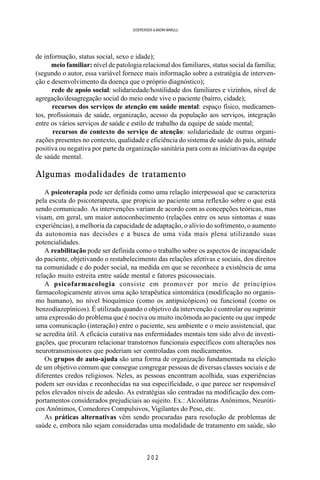 2 0 2
SOERENSEN & BADINI MARULLI
de informação, status social, sexo e idade);
meio familiar: nível de patologia relacional dos familiares, status social da família;
(segundo o autor, essa variável fornece mais informação sobre a estratégia de interven-
ção e desenvolvimento da doença que o próprio diagnóstico);
rede de apoio social: solidariedade/hostilidade dos familiares e vizinhos, nível de
agregação/desagregação social do meio onde vive o paciente (bairro, cidade);
recursos dos serviços de atenção em saúde mental: espaço físico, medicamen-
tos, profissionais de saúde, organização, acesso da população aos serviços, integração
entre os vários serviços de saúde e estilo de trabalho da equipe de saúde mental;
recursos do contexto do serviço de atenção: solidariedade de outras organi-
zações presentes no contexto, qualidade e eficiência do sistema de saúde do país, atitude
positiva ou negativa por parte da organização sanitária para com as iniciativas da equipe
de saúde mental.
Algumas modalidades de tratamento
A psicoterapia pode ser definida como uma relação interpessoal que se caracteriza
pela escuta do psicoterapeuta, que propicia ao paciente uma reflexão sobre o que está
sendo comunicado. As intervenções variam de acordo com as concepções teóricas, mas
visam, em geral, um maior autoconhecimento (relações entre os seus sintomas e suas
experiências), a melhoria da capacidade de adaptação, o alívio do sofrimento, o aumento
da autonomia nas decisões e a busca de uma vida mais plena utilizando suas
potencialidades.
A reabilitação pode ser definida como o trabalho sobre os aspectos de incapacidade
do paciente, objetivando o restabelecimento das relações afetivas e sociais, dos direitos
na comunidade e do poder social, na medida em que se reconhece a existência de uma
relação muito estreita entre saúde mental e fatores psicossociais.
A psicofarmacologia consiste em promover por meio de princípios
farmacologicamente ativos uma ação terapêutica sintomática (modificação no organis-
mo humano), no nível bioquímico (como os antipsicópicos) ou funcional (como os
benzodiazepínicos). É utilizada quando o objetivo da intervenção é controlar ou suprimir
uma expressão do problema que é nociva ou muito incômoda ao paciente ou que impede
uma comunicação (interação) entre o paciente, seu ambiente e o meio assistencial, que
se acredita útil. A eficácia curativa nas enfermidades mentais tem sido alvo de investi-
gações, que procuram relacionar transtornos funcionais específicos com alterações nos
neurotransmisssores que poderiam ser controladas com medicamentos.
Os grupos de auto-ajuda são uma forma de organização fundamentada na eleição
de um objetivo comum que consegue congregar pessoas de diversas classes sociais e de
diferentes credos religiosos. Neles, as pessoas encontram acolhida, suas experiências
podem ser ouvidas e reconhecidas na sua especificidade, o que parece ser responsável
pelos elevados níveis de adesão. As estratégias são centradas na modificação dos com-
portamentos considerados prejudiciais ao sujeito. Ex.: Alcoólatras Anônimos, Neuróti-
cos Anônimos, Comedores Compulsivos, Vigilantes do Peso, etc.
As práticas alternativas vêm sendo procuradas para resolução de problemas de
saúde e, embora não sejam consideradas uma modalidade de tratamento em saúde, são
 