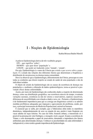 MANUAL DE SAÚDE PÚBLICA
2 3
I - Noções de Epidemiologia
Kathia Brienza Badini Marulli
A palavra Epidemiologia deriva de três vocábulos gregos:
EPI – que significa ‘sobre’;
DEMOS – que quer dizer ‘população’ e
LOGOS – que pode ser traduzido como ‘tratado’, ‘estudo’.
Ou seja, Epidemiologia é o ramo da Ciência que estuda o que ocorre sobre a popu-
lação. É o estudo das relações dos diferentes fatores que determinam a freqüência e
distribuição de um processo ou doença numa comunidade.
Deve-se observar que a Epidemiologia, diferentemente da Clínica, preocupa-se com
todas as condições que dizem respeito ao estado de saúde de uma população e não de
indivíduos isolados.
O objeto de estudo da Epidemiologia são as causas da ocorrência de doenças nas
populações e, mediante a obtenção de dados epidemiológicos, torna-se possível a pre-
venção eficaz destas enfermidades.
Assim, por meio da Epidemiologia são conhecidos dados a respeito de determinada
doença, como sua distribuição geográfica, sua ocorrência através do tempo, eventuais
variações sazonais, existência ou não de vetores e reservatórios, espécies suscetíveis,
diferenças de suscetibilidade com relação a idade e sexo, etc.. Portanto, a Epidemiologia
é de fundamental importância para que se consiga um diagnóstico correto e se adotem
medidas profiláticas adequadas que impeçam o agravamento do problema, sendo, por
isso, o principal instrumento da Medicina Populacional, animal ou humana.
É essencial que se saiba, por exemplo, que a Tuberculose afeta todos os mamíferos
domésticos, independentemente de sexo ou estação do ano, porém é mais freqüente em
vacas adultas de raças leiteiras. No caso da Febre Amarela urbana, a transmissão só é
possível na presença do vetor biológico, o mosquito Aedes aegypti. Já para a ocorrência do
Tétano, o solo desempenha o papel de reservatório, denotando a importância dos fatores
ambientais para determinadas doenças. Conhecer as peculiaridades de cada enfermidade é
indispensável, e nisto reside a grande importância da Epidemiologia.
 