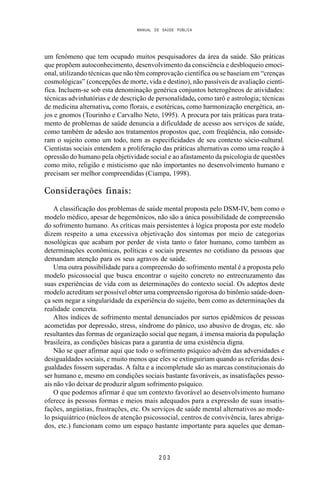 MANUAL DE SAÚDE PÚBLICA
2 0 3
um fenômeno que tem ocupado muitos pesquisadores da área da saúde. São práticas
que propõem autoconhecimento, desenvolvimento da consciência e desbloqueio emoci-
onal, utilizando técnicas que não têm comprovação científica ou se baseiam em “crenças
cosmológicas” (concepções de morte, vida e destino), não passíveis de avaliação cientí-
fica. Incluem-se sob esta denominação genérica conjuntos heterogêneos de atividades:
técnicas advinhatórias e de descrição de personalidade, como tarô e astrologia; técnicas
de medicina alternativa, como florais, e esotéricas, como harmonização energética, an-
jos e gnomos (Tourinho e Carvalho Neto, 1995). A procura por tais práticas para trata-
mento de problemas de saúde denuncia a dificuldade de acesso aos serviços de saúde,
como também de adesão aos tratamentos propostos que, com freqüência, não conside-
ram o sujeito como um todo, nem as especificidades de seu contexto sócio-cultural.
Cientistas sociais entendem a proliferação das práticas alternativas como uma reação à
opressão do humano pela objetividade social e ao afastamento da psicologia de questões
como mito, religião e misticismo que não importantes no desenvolvimento humano e
precisam ser melhor compreendidas (Ciampa, 1998).
Considerações finais:
A classificação dos problemas de saúde mental proposta pelo DSM-IV, bem como o
modelo médico, apesar de hegemônicos, não são a única possibilidade de compreensão
do sofrimento humano. As críticas mais persistentes à lógica proposta por este modelo
dizem respeito a uma excessiva objetivação dos sintomas por meio de categorias
nosológicas que acabam por perder de vista tanto o fator humano, como também as
determinações econômicas, políticas e sociais presentes no cotidiano da pessoas que
demandam atenção para os seus agravos de saúde.
Uma outra possibilidade para a compreensão do sofrimento mental é a proposta pelo
modelo psicossocial que busca encontrar o sujeito concreto no entrecruzamento das
suas experiências de vida com as determinações do contexto social. Os adeptos deste
modelo acreditam ser possível obter uma compreensão rigorosa do binômio saúde-doen-
ça sem negar a singularidade da experiência do sujeito, bem como as determinações da
realidade concreta.
Altos índices de sofrimento mental denunciados por surtos epidêmicos de pessoas
acometidas por depressão, stress, síndrome do pânico, uso abusivo de drogas, etc. são
resultantes das formas de organização social que negam, à imensa maioria da população
brasileira, as condições básicas para a garantia de uma existência digna.
Não se quer afirmar aqui que todo o sofrimento psíquico advém das adversidades e
desigualdades sociais, e muito menos que eles se extinguiriam quando as referidas desi-
gualdades fossem superadas. A falta e a incompletude são as marcas constitucionais do
ser humano e, mesmo em condições sociais bastante favoráveis, as insatisfações pesso-
ais não vão deixar de produzir algum sofrimento psíquico.
O que podemos afirmar é que um contexto favorável ao desenvolvimento humano
oferece às pessoas formas e meios mais adequados para a expressão de suas insatis-
fações, angústias, frustrações, etc. Os serviços de saúde mental alternativos ao mode-
lo psiquiátrico (núcleos de atenção psicossocial, centros de convivência, lares abriga-
dos, etc.) funcionam como um espaço bastante importante para aqueles que deman-
 