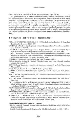 2 0 4
SOERENSEN & BADINI MARULLI
dam a apropriação e atribuição de um sentido para suas experiências.
As questões relativas às formas de manifestação do binômio saúde-doença mental
são indissociáveis de temas como políticas públicas, direitos humanos e ética, e nos
remetem à nossa responsabilidade frente à vida do ser humano. Esta perspectiva enten-
de o direito a uma vida digna como um princípio inalienável da condição de cidadão,
vislumbra uma sociedade onde as relações sejam pautadas por uma premissa que afirme
a natureza humana idêntica para todos os seres humanos, repudiando qualquer forma de
segregação ou discriminação, e almeja uma sociedade onde as relações sejam mediadas
por códigos políticos que definam os direitos e deveres de cada indivíduo (Jardilino,
1998).
Bibliografia consultada e recomendada
ANUÁRIO ESTATÍSTICO DO BRASIL 1916-1995. Fundação Instituto Brasileiro de Geografia e
Estatística. Rio de Janeiro : IBGE, 1995.
BRANDÃO, E.P. Sobre a ética das práticas psi: felicidade e cidadania. Revista Psicologia Ciên-
cia e Profissão 18 (1), 1998.
CIAMPA, A. C. Objeto da Psicologia: Ética e Pesquisa. Práticas Alternativas: Campo da Psico-
logia? Conselho Regional 6ª
Região. Gestão “Psicologia em Ação”. São Paulo, 1998.
CID-10. Classificação Estatística Internacional de Doenças e Problemas Relacionados à Saúde.
Organização Mundial de Saúde; tradução Centro Colaborador da OMS para a Classificação
de Doenças em Português. 3. ed. - São Paulo: Edusp, 1996.
COOPER, D. Psiquiatria e Antipsiquiatria. São Paulo: Perspectiva, 1967.
CRP-06 - Conselho Regional de Psicologia 6ª
Região. Trancar não é tratar. Liberdade: o melhor
remédio. São Paulo, 1997.
DSM-IV. Manual diagnóstico e estatístico de transtornos mentais. 4. ed. Porto Alegre: Artes
Médicas, 1995.
FOUCAULT, M. História da loucura. São Paulo: Perspectiva, 1993.
GASPAR, M. Transtorno Mental não recebe diagnóstico. Folha de S. Paulo, São Paulo, 29 nov.
1998.
JARDILINO, J.R. (org.). Ética: subsídios para a formação de profissionais na área da saúde. São
Paulo: Pancast, 1998.
MACEDO, R.M.S. Psicologia e Instituição. Novas formas de atendimento. São Paulo: Cortez,
1986, 2ª
ed.
PAPELDAEDUCAÇÃONAAÇÃOPREVENTIVAAOABUSODEDROGASEÀSDST/AIDS/
Cibele de Moraes Amaro...[et al.]; Devanil A. Tozzi, Nivaldo Leal dos Santos, cooordenadores
– São Paulo: FDE, 1996. (Série Idéias, 29).
PROMOÇÃO DA SAÚDE: Carta de Otawa, Declaração de Adelaide, Sundsvall e Santa Fé de
Bogotá. Trad.: Luis Eduardo Fonseca. Brasília: Ministério da Saúde, 1996.
SARACENO; ASIOLI; TOGNONI. Manual de Saúde Mental. Guia Básico para Atenção Primária.
Trad. de Willians Valentini. 2. ed. São Paulo: Hucitec, 1997.
TOURINHO, E.Z.; CARVALHO NETO, M.B. As Fronteiras entre a Psicologia e as Técnicas
Alternativas: algumas considerações. In: Psicologia no Brasil: Direções Epistemológicas.
Conselho Federal de Psicologia... (et.al.) Brasília: O Conselho, 1995.
Algumas Referências para Orientação e Pesquisa:
· GRUDA - Grupo de Estudos de Doenças Afetivas do Hospital das Clínicas tel. (011) 30696648/
fax(011)30643321.
· Grupo de Estudos Psiquiátricos do Hospital do Servidor Público Estadual. tel. (011) 5740211.
 