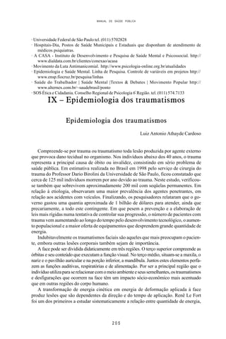 MANUAL DE SAÚDE PÚBLICA
2 0 5
· Universidade Federal de São Paulo tel. (011) 5702828
· Hospitais-Dia, Postos de Saúde Municipais e Estaduais que disponham de atendimento de
médicos psiquiatras.
· A CASA - Instituto de Desenvolvimento e Pesquisa de Saúde Mental e Psicossocial. http://
www.dialdata.com.br/clientes/conexao/acasa
· Movimento da Luta Antimanicomial. http://www.psicologia-online.org.br/atualidades
· Epidemiologia e Saúde Mental. Linha de Pesquisa. Controle de variáveis em projetos http://
www.ensp.fiocruz.br/pesquisa/linhas
· Saúde do Trabalhador | Saúde Mental |Textos & Debates | Movimento Popular http://
www.alternex.com.br/~saudebrasil/ponto
· SOS Ética e Cidadania. Conselho Regional de Psicologia 6ª
Região. tel. (011) 574.7133
IX – Epidemiologia dos traumatismos
Epidemiologia dos traumatismos
Luiz Antonio Athayde Cardoso
Compreende-se por trauma ou traumatismo toda lesão produzida por agente externo
que provoca dano tecidual no organismo. Nos indivíduos abaixo dos 40 anos, o trauma
representa a principal causa de óbito ou invalidez, consistindo em sério problema de
saúde pública. Em estimativa realizada no Brasil em 1998 pelo serviço de cirurgia do
trauma do Professor Dario Birolini da Universidade de São Paulo, ficou constatado que
cerca de 125 mil indivíduos morrem por ano devido ao trauma. Neste estudo, verificou-
se também que sobrevivem aproximadamente 200 mil com seqüelas permanentes. Em
relação à etiologia, observaram uma maior prevalência dos agentes penetrantes, em
relação aos acidentes com veículos. Finalizando, os pesquisadores relataram que o go-
verno gastou uma quantia aproximada de 1 bilhão de dólares para atender, ainda que
precariamente, a todo este contingente. Em que pesem a prevenção e a elaboração de
leis mais rígidas numa tentativa de controlar sua progressão, o número de pacientes com
trauma vem aumentando ao longo do tempo pelo desenvolvimento tecnológico, o aumen-
to populacional e a maior oferta de equipamentos que desprendem grande quantidade de
energia.
Indubitavelmente os traumatismos faciais são aqueles que mais preocupam o pacien-
te, embora outras lesões corporais também sejam de importância.
A face pode ser dividida didaticamente em três regiões. O terço superior compreende as
órbitas e seu conteúdo que executam a função visual. No terço médio, situam-se a maxila, o
nariz e o pavilhão auricular e na porção inferior, a mandíbula. Juntos estes elementos perfa-
zem as funções auditivas, respiratórias e de alimentação. Por ser a principal região que o
indivíduoutilizaparaserelacionarcomomeioambienteeseussemelhantes,ostraumatismos
e desfigurações que ocorrem na face têm um impacto sócio-econômico mais acentuado
que em outras regiões do corpo humano.
A transformação de energia cinética em energia de deformação aplicada à face
produz lesões que são dependentes da direção e do tempo de aplicação. Renê Le Fort
foi um dos primeiros a estudar sistematicamente a relação entre quantidade de energia,
 