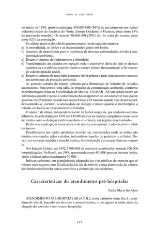 MANUAL DE SAÚDE PÚBLICA
2 0 7
no início de 1950, aproximadamente 330.000.000 (80%) se encontravam nos países
industrializados da América do Norte, Europa Ocidental e Oceania, onde mora 18%
da população mundial. Os demais 90.000.000 (20%) são do resto do mundo, onde
mora 82% da população.
Os efeitos nocivos do trânsito podem resumir-se da seguinte maneira:
a) A mortalidade, as lesões e as incapacidades gerais por lesões.
b) Aumento da mortalidade geral e incidência de diversas enfermidades, devido à con-
taminação ambiental.
c) Desenvolvimento de sedentarismo e obesidade.
d) Transformação das cidades em espaços onde o automóvel deixa de lado os demais
usuários da via pública, transformando o espaço urbano desumanizado e favorecen-
do a desintegração social.
e) Desenvolvimento de uma infra-estrutura viária urbana e rural com enormes recursos
em detrimento da proteção ambiental.
As grandes cidades do mundo optaram pela diminuição do trânsito de veículos
automotores. Para termos uma idéia do prejuízo da contaminação ambiental, conforme
experimentações feitas na Universidade de Marília- UNIMAR - SP, um cobaio morre em
14 minutos quando exposto à contaminação do escapamento de um automóvel movido por
gasolina, em 25 minutos quando movido por Diesel e 28 minutos quando movido por álcool,
demostrando-se, portanto, a necessidade de desligar o motor quando é interrompido o
trânsito em túneis ou estacionamentos fechados.
O número de óbitos, independentemente de lesões corporais, por acidentes automo-
bilísticos, foi calculado para 1993 em 835.000 mortes no mundo, competindo como causa
de mortes com as doenças cardiovasculares e o câncer, em regiões desenvolvidas.
Destaca-se ainda que o maior número de mortes corresponde a adolescentes e adul-
tos jovens.
Paralelamente aos dados apontados deverão ser consideradas ainda as lesões não
mortais ocasionadas pelos veículos, incluindo-se aqueles de pedestres e ciclistas. De-
vem ser somadas também a atenção médica, hospitalização e a incapacidade permanen-
te.
Nos Estados Unidos, em 1992, 5.000.000 de pessoas tiveram lesões, somado 500.000
hospitalizações. No Brasil, em 1989, aproximadamente 450.000 pessoas tiveram lesões,
vindo a falecer aproximadamente 50.000.
Indiscutivelmente, um planejamento adequado das vias públicas de maneira que se
tornem mais seguras, uma fiscalização das leis de trânsito e uma diminuição do volume
do trânsito contribuirão para o controle e a diminuição dos acidentes.
Características do atendimento pré-hospitalar
Nadia Maria Gebelein
ATENDIMENTO PRÉ-HOSPITALAR (A.P.H.), como o próprio nome diz, é o aten-
dimento inicial, baseado em técnicas e procedimentos, a um agravo à saúde antes da
chegada do paciente a um recurso hospitalar.
 