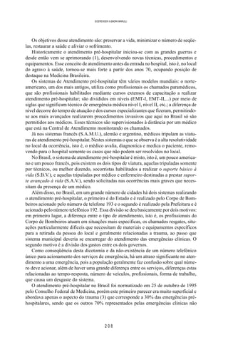 2 0 8
SOERENSEN & BADINI MARULLI
Os objetivos desse atendimento são: preservar a vida, minimizar o número de seqüe-
las, restaurar a saúde e aliviar o sofrimento.
Historicamente o atendimento pré-hospitalar iniciou-se com as grandes guerras e
desde então vem se aprimorando (1), desenvolvendo novas técnicas, procedimentos e
equipamentos. Esse conceito de atendimento antes da entrada no hospital, isto é, no local
do agravo à saúde, tornou-se mais forte a partir dos anos 70, ocupando posição de
destaque na Medicina Brasileira.
Os sistemas de Atendimento pré-hospitalar têm vários modelos mundiais: o norte-
americano, um dos mais antigos, utiliza como profissionais os chamados paramédicos,
que são profissionais habilitados mediante cursos extensos de capacitação a realizar
atendimento pré-hospitalar; são divididos em níveis (EMT-I, EMT-II,...) por meio de
siglas que significam técnico de emergência médica nível I, nível II, etc.; a diferença de
nível decorre do tempo de atuação e dos cursos especializantes que fizeram, permitindo-
se aos mais avançados realizarem procedimentos invasivos que aqui no Brasil só são
permitidos aos médicos. Esses técnicos são supervisionados à distância por um médico
que está na Central de Atendimento monitorando os chamados.
Já nos sistemas francês (S.A.M.U.), alemão e argentino, médicos tripulam as viatu-
ras de atendimento pré-hospitalar. Nestes sistemas o que se observa é a alta resolutividade
no local da ocorrência, isto é, o médico avalia, diagnostica e medica o paciente, remo-
vendo para o hospital somente os casos que não podem ser resolvidos no local.
No Brasil, o sistema de atendimento pré-hospitalar é misto, isto é, um pouco america-
no e um pouco francês, pois existem os dois tipos de viatura, aquelas tripuladas somente
por técnicos, ou melhor dizendo, socorristas habilitados a realizar o suporte básico à
vida (S.B.V.), e aquelas tripuladas por médico e enfermeiro destinadas a prestar supor-
te avançado à vida (S.A.V.), sendo solicitadas nas ocorrências mais graves que neces-
sitam da presença de um médico.
Além disso, no Brasil, em um grande número de cidades há dois sistemas realizando
o atendimento pré-hospitalar, o primeiro é do Estado e é realizado pelo Corpo de Bom-
beiros acionado pelo número de telefone 193 e o segundo é realizado pela Prefeitura e é
acionado pelo número telefônico 192. Essa divisão se deu basicamente por dois motivos:
em primeiro lugar, a diferença entre o tipo de atendimento, isto é, os profissionais do
Corpo de Bombeiros atuam em situações mais específicas, os chamados resgates, situ-
ações particularmente difíceis que necessitam de materiais e equipamentos específicos
para a retirada da pessoa do local e geralmente relacionadas a trauma, ao passo que
sistema municipal deveria se encarregar do atendimento das emergências clínicas. O
segundo motivo é a divisão dos gastos entre os dois governos.
Como conseqüência desta dicotomia e da não-existência de um número telefônico
único para acionamento dos serviços de emergência, há um atraso significante no aten-
dimento a uma emergência, pois a população geralmente faz confusão sobre qual núme-
ro deve acionar, além de haver uma grande diferença entre os serviços, diferenças estas
relacionadas ao tempo-resposta, número de veículos, profissionais, forma de trabalho,
que causa um desgaste do sistema.
O atendimento pré-hospitalar no Brasil foi normatizado em 25 de outubro de 1995
pelo Conselho Federal de Medicina, porém este primeiro parecer era muito superficial e
abordava apenas o aspecto do trauma (3) que corresponde a 30% das emergências pré-
hospitalares, sendo que os outros 70% representados pelas emergências clínicas não
 