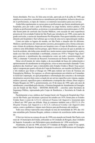 MANUAL DE SAÚDE PÚBLICA
2 0 9
foram abordados. Por isso, foi feita uma revisão, aprovada em 8 de julho de 1998, que
ampliava os conceitos e normatizava o atendimento pré-hospitalar, inclusive descreven-
do os profissionais, os tipos de viatura e os materiais necessários para esse serviço.
Ainda falta regulamentar os cursos para os profissionais que fazem atendimento pré-
hospitalar, pois por todo o país há diferenças na carga horária, teórico–prática. Com
relação ao profissional médico, as técnicas e os procedimentos necessários para o A.P.H.
não fazem parte do currículo das Escolas Médicas, com exceção de uma experiência
pioneira da Universidade Federal de São Paulo que introduziu em 1998, como parte da
grade curricular, o ensino de Atendimento Pré-Hospitalar. Para quem trabalha com aten-
dimento pré-hospitalar é fácil afirmar que se trata de uma nova especialização médica.
Como em todos os lugares do mundo, em São Paulo a situação não foi diferente.
Médicos e profissionais de vários pronto-socorros, preocupados com a forma como pes-
soas vítimas de acidentes chegavam aos hospitais com o Corpo de Bombeiros, que en-
contrava uma dificuldade enorme porque, após liberar as pessoas do que as prendia no
local do acidente, não tinha como atendê-las e muito menos como transportá-las, acarre-
tando esse fato alta mortalidade e morbidade, criaram em 1979 o “Projeto Vaga Zero”
para gerenciar o atendimento das emergências como um todo e posteriormente, em
1983, a chamada “Comissão de Recursos Assistenciais de Pronto Socorro – CRAPS”.
Desse envolvimento de vários órgãos e da necessidade da busca de conhecimento e
aprimoramento do atendimento às emergências, criou-se uma associação chamada “Com-
panheiros das Américas” para o intercâmbio entre Estados Unidos e Brasil. Essa associ-
ação é composta por quatro oficiais do Corpo de Bombeiros, um membro da Defesa Civil
e três médicos que foram a Chicago em 1986 para realizar um Curso de Técnicas em
Emergências Médicas. No regresso, os oficiais apresentaram um relatório ao Comandan-
te Geral da Corporação, no qual propunham a reformulação dos conceitos e da instrução
de primeiros socorros bem como a criação de um serviço específico com viaturas, equipa-
mentos e pessoal, específicos para o atendimento e transporte das vítimas. Disso surgiu o
Projeto Resgate em 1987 e, posteriormente, em 10 de março de 1994, após sete anos de
atendimento, consolidado pelo decreto, o Sistema Integrado de Atendimento às Emergên-
cias do Estado de São Paulo – SISTEMA RESGATE – convênio entre Secretaria de
Segurança Pública, representada pelo Corpo de Bombeiros, e Secretaria do Estado da
Saúde.
Paralelamente a isso, médicos da Cirurgia Geral e do Trauma do Hospital das Clíni-
cas de São Paulo, que iniciaram o processo de estudos em 1979, foram para os Estados
Unidos fazer o curso do A.T.L.S. (Advanced Trauma Life Support) e trouxeram para
o Brasil em 1987 para sua difusão. Hoje já contamos também com o P.H.T.L.S. (Pre
Hospital Trauma Life Support) e o A.C.L.S. (Advanced Cardiac Life Support) entre
outros, como o pediátrico e alguns mais básicos para profissionais não médicos.
Todo esse esforço representa uma redução na taxa de mortalidade de 30% das víti-
mas atendidas pelo Sistema Resgate, embora o número de ocorrências tenha aumenta-
do.
O Serviço iniciou no começo do ano de 1990 com atuação na Grande São Paulo e em
mais de 14 municípios do Estado, utilizando-se 36 Unidades de Resgate, duas Unidades
de Suporte Avançado e um Helicóptero para atendimento de 1.896 ocorrências.
Atualmente, no ano de 1998, existem 237 Unidades de Resgate, sendo 37 na capital,
duas Unidades de Suporte Avançado, helicóptero e cerca de 4.000 técnicos em Emergên-
 