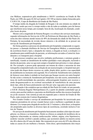 2 1 0
SOERENSEN & BADINI MARULLI
cias Médicas, responsáveis pelo atendimento a 146.011 ocorrências no Estado de São
Paulo, em 1998, dos quais 42.262 na Capital e 103.749 no interior (dados fornecidos pelo
C.S.M./C.B., Corpo de Bombeiros do Estado de São Paulo).
O tempo médio da chegada da Unidade de Resgate é de sete minutos na cidade de
São Paulo, sendo que esse é o tempo médio e não de todas as unidades, pois há fatores
que interferem nesse tempo, por exemplo: hora do dia, localização do chamado, condi-
ções locais da pista.
Mesmo com a magnitude do Sistema Resgate e os esforços dos serviços municipais,
segundo informações do Serviço da A.P.H. da Prefeitura do Município de São Paulo, a
soma dos dois sistemas atende menos de 40% da demanda da cidade de São Paulo (4).
Portanto, há necessidade de revisão desses números e da utilidade de se possuir um
serviço de Atendimento pré-hospitalar.
De forma genérica o processo do atendimento pré-hospitalar compreende os seguin-
tes passos: a chamada telefônica do Serviço de Emergência Médica, a caracterização
da ocorrência (local e tipo), o despacho da viatura, a chegada ao local, a avaliação e o
atendimento para estabilização do paciente, as informações enviadas a Central de Aten-
dimento e os transporte para o hospital.
É um processo complexo que envolve múltiplos profissionais e estrutura grande e
ramificada, visando ao atendimento de melhor qualidade e mais adequado, incluindo o
destino do paciente, uma vez que nem sempre o hospital mais próximo é o mais adequa-
do. Por exemplo, a pessoa pode apresentar um trauma de crânio e necessitar de uma
tomografia computadorizada e da avaliação de um neurocirurgião e o hospital mais pró-
ximo pode não dispor destes recursos ou, então, dispõe deles, porém a sua capacidade
de atendimento no momento está esgotada. Só a Central de Atendimento tem condições
de fornecer esses dados à unidade no local para que busque socorro em outro hospital.
Se não existe o sistema de Atendimento pré-hospitalar, isso não ocorre, aumentando as
taxas de morbi-mortalidade dos pacientes, sobrecarregando hospitais sem recursos e
ainda desguarnecendo-os na eventual necessidade de transferência de uma paciente
deste tipo, além da busca praticamente sem fim por uma vaga para este paciente.
Essa situação é tão complexa que na cidade de São Paulo foi criado, no ano passado,
o S.R.M. (Sistema Regular Metropolitano) (5), a partir do plantão controlador que já
existia, para auxiliar médicos e pacientes na distribuição melhor dos recursos hospitala-
res já tão escassos. Este sistema já está em expansão para o interior do Estado de São
Paulo, onde existem dez Centrais Reguladoras.
Nos Estados Unidos o serviço de atendimento pré-hospitalar foi terceirizado para
empresas prestadoras de serviço visando baixar custo e melhorar a qualidade de aten-
dimento. Lá o tempo para chegada do auxílio é de 2-3 minutos e, além disso, os hospitais
são preparados para receber os diversos tipos de ocorrências, existindo inclusive Cen-
tros de Trauma.
Os serviços de atendimento pré-hospitalar basicamente atendem a dois tipos de emer-
gências: as clínicas e as traumáticas. Dentre as clínicas as campeãs de incidência são as
urgências relacionadas ao sistema cardiovascular: infarto, angina, crise hipertensiva,
acidente vascular cerebral e parada cardíaca, que acometem adultos na maioria acima
dos 40 e abaixo dos 65 anos de idade. São responsáveis por cerca de 43% dos óbitos de
todas as causas (6) em mulheres e homens. Além disso, aproximadamente dois terços
 