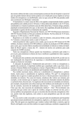 MANUAL DE SAÚDE PÚBLICA
2 1 1
das mortes súbitas devidas a uma coronariopatia acontecem fora do hospital e é possível
que um grande número dessas mortes pudesse ser evitado pelo acesso rápido ao serviço
médico de emergência e ao desfibrilador, uma vez que cerca de 90% das paradas cardí-
acas acontecem em fibrilação ventricular.
O traumatismo é a maior causa de óbito e de seqüelas comprometendo desde a popula-
ção pediátrica até a adulta jovem (1-44 anos). A faixa etária mais afetada é a de 15-35 anos,
constituindo-se o trauma na primeira causa de óbito desta faixa. O trauma atinge, portanto,
população economicamente ativa que, se não morre, fica seqüelada, deixando de produzir e
aumentando os gastos devido ao tratamento das seqüelas.
Segundo o Departamento Nacional de Trânsito, em 1997 30.430 pessoas morreram e
268.925 ficaram feridas no País por acidentes de trânsito. Na fixa etária de 15-35 anos,
situam-se 13.892 mortes e 126.931 feridos.
Registram-se em média um acidente a cada 2,6 minutos, uma pessoa ferida a cada
11,7 minutos e uma pessoa morta a cada 4,3 horas (7).
Além da perda de vidas e gastos com a saúde, que no ano de 1997 foram de U$ 300
milhões, há danos materiais (U$ 400 milhões) e perdas de produção (U$ 800 milhões)
para o país, que é um dos líderes mundiais da mortalidade no trânsito (o índice de fatali-
dade do Brasil supera a marca dos 10 – número de mortos em acidentes para cada
conjunto de 10.000 veículos).
Tanto nas emergências clínicas quanto nas traumáticas, a primeira ação ainda é a
prevenção, para minimizar os fatores de risco e melhorar a qualidade de vida e seguran-
ça das pessoas.
Grande parte dos acidentes está relacionada ao consumo de álcool (8), ao não-uso ou
uso inadequado dos dispositivos de segurança e à desobediência, principalmente em
relação ao limite de velocidade.
A educação da população é fundamental para prevenir e evitar as emergências e,
quando elas acontecem, é importante também que a população saiba o que fazer, isto é,
acionar o Sistema Médico de Emergências e iniciar o Suporte Básico à vida, mantendo as
condições até que o serviço de atendimento pré-hospitalar chegue.
Nos moldes nacionais atuais, enfoca-se o atendimento às emergências e, pratica-
mente, muito pouco o atendimento às urgências médicas. Por quê? As emergências
médicas são os agravos à saúde que põem em risco a vida do paciente e necessitam ser
atendidas em minutos. Nos casos de trauma, estudiosos dão valores aos minutos; por
exemplo, os dez minutos que se seguem a um trauma são chamados minutos de platina
e a primeira hora, hora de ouro. As urgências não necessitam ser atendidas em minutos;
por exemplo, um paciente com cólica renal que não melhora com medicação via oral de
uso de costume, necessita de medicação endovenosa; “ – Esse paciente irá morrer?
Claro que não, mas necessita de atendimento médico? – Sim.” Provavelmente este
paciente terá que contar com o apoio de vizinhos, amigos ou solicitar um táxi, pois o
serviço público nas proporções em que se encontra não dá conta das emergências clíni-
cas, quanto mais das urgências, sem contar os casos psiquiátricos que são um outro
problema.
Por esse motivo estão crescendo os serviços privados de atendimento pré-hospitalar
que proporcionam atendimento de emergência, urgência e, em alguns casos, até de con-
sulta. Não são iguais aos argentinos que vendem o plano individual; a maioria, aqui no
Brasil, está ligado a um convênio médico ou seguro saúde que, mediante o pagamento de
 