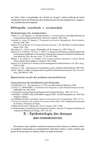 2 1 2
SOERENSEN & BADINI MARULLI
um “plus” sobre a mensalidade, dá o direito ao “resgate”, palavra aplicada de forma
errada pelos meios de Marketing, pois nenhum desses serviços proporciona o resgate e,
sim, atendimento pré-hospitalar.
Bibliografia consultada e recomendada
Epidemiologia dos traumatismos
Cardim, V. L. M.; Marques, A.; Morado-Deoteiro, J. Cirurgia plástica: Sociedade Brasileira de
Cirurgia Plástica Regional São Paulo. São Paulo: Atheneu, 1996. 429p.
Carreirão, S.; Lessa, S.; Zannini, S. Tratamento das fissuras lábiopalatinas. Rio de Janeiro:
Revinter, 1996. 354p.
Digman, R. O. & Natvig, P. O Cirurgia das fraturas faciais. 2. ed., São Paulo: Livraria e Editora
Santos, 1983. 376p.
McCarthy, J. G. – Plastic surgery. Philadelphia, W. B. Saunders Co, 1990. 5556p. 8v.
Manson, P. N.; Clifford, C. M.; Su, C. T.; Iliff, N. T.; Morgan, R. Mechanisms of global support and
posttraumatic enophthalmos: The anatomy of the ligament sling and its relation to intramuscular
cone orbital fat. Plast. Reconstr. Surg., 77: 193-202, 1986a
.
Mélega, J. M.; Zanini, S. A.; Psillakis, J. M. Cirurgia plástica reparadora e estética. Rio de
Janeiro, Medsi Editora Médica e Científica, 1988. 1094p.
Nguyen, P. N. & Sullivan, P. Advances in the manangement of orbital fractures. Clin. Plast. Surg.,
19:87-97,1992.
Tourniex, A. A. B. – Atualizaçãoemcirurgiaplásticaestética.São Paulo: Robe Editorial, 1994. 637p.
Yab, K.; Tajima, S.; Ohba, S. Displacements of eyeball in orbital blowout fractures. Plast. Reconstr.
Surg.;100:1409-417,1997.
Repercussões sociais dos acidentes automobilísticos
Características do atendimento pré-hospitalar
(3) SOBANIA, L.C. – Revisão parecer n.º 47/95. Conselho Federal de Medicina. 1998.
( 2) Eid, C.A., MONTEIRO, J. Atendimento Pré-Hospitalar: a mais eficiente forma de socorro.
ABRAMET Ver. 1997; 20;10.
( 5) Jornal do Conselho Regional de Medicina do Estado de São Paulo. 1998; 135: 10-11.
( 1)MARK, C.; HENRY. M.D.; EDWARD R. stapeton. EMT – P, EMT Prehospital Care. 1992, W.B.
Sunders Company.
( 6) AMERICAN Heart Association. Suporte Avançado de vida em Cardiologia. 1997, 17: 1-9.
( 7) Fatos & Estatísticas de acidentes de trânsito em São Paulo, 1997. Departamento Nacional
de Trânsito e Ministério da Saúde.
( 8) Melo de Oliveira E., Melcop AG. Álcool e Trânsito, 1997: 72-86.
( 4) Padronização no atendimento pré-hospitalar do Brasil. Anais do 3º Congresso Brasileiro de
Acidentes de Medicina de Tráfego, 1997: 118-129.
X - Epidemiologia das doenças
não-transmissíveis
Procuramos, neste capítulo, analisar de maneira sucinta os fatores, os hábitos, enfim,
as condições relacionadas ao comportamento individual coletivo, social e político que
possa, de forma direta ou indireta, influir na saúde do homem.
 