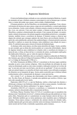2 4
SOERENSEN & BADINI MARULLI
1. Aspectos históricos
O início da Epidemiologia confunde-se com o princípio da própria Medicina. A partir
do momento em que o homem começou a preocupar-se com as doenças que o acome-
tiam e a tentar desvendar suas causas, estava criada a Epidemiologia.
O homem primitivo, da Era Paleolítica, era inicialmente vegetariano. Com o desen-
volvimento de técnicas de caça e pesca, surge um novo problema: a conservação destes
novos alimentos. Assim, como solução, o homem começa a manter os animais apreendi-
dos vivos, em cativeiro. Com este maior contato, o homem começa, a partir da Era
Mesolítica, a praticar a domesticação dos animais. Com o passar do tempo, vai aumen-
tando o número de pessoas e de animais naquelas comunidades primitivas e, conseqüen-
temente, também cresce a ocorrência de doenças. O homem começa a observar que
alguns dos animais que consegue capturar são mais fracos, provavelmente doentes. A
partir daí, está estabelecido o primeiro fato epidemiológico: o homem primitivo procura
descobrir e explicar as causas das doenças, tenta estabelecer uma relação de causa e
efeito. É o primeiro passo para o desenvolvimento da Epidemiologia.
As doenças estão, nessa época, envoltas numa atmosfera de magia. Assim, acredita-
se, por exemplo, que as almas dos mortos podem ser a causa das enfermidades. Apesar
de algumas tentativas para estabelecer-se relações entre a ocorrência de doenças e a
época do ano, o clima, as fases da lua e o consumo de carnes, as principais explicações
são dadas pelos feiticeiros, que se valem de aspectos religiosos.
Vindos da Assíria, Babilônia, têm-se os primeiros registros conhecidos de Medicina
dos Animais, que estão no Código de Esununna (1900 a.C.), Papiros dos Kahunas (1800
a.C.) e Código de Hammurabi (1700 a.C.).
No Velho Testamento da Bíblia (1500 a.C.) encontram-se diversas regras sanitárias
passadas ao povo como normas religiosas. Além da proibição da utilização da carne
suína na alimentação, pode-se citar como exemplo a indicação existente no Levítico de
que “se um rato cair num vaso de barro, este deverá ser quebrado”. O rato era conside-
rado um animal impuro e os utensílios de barro eram muitas vezes utilizados no preparo
de alimentos ou no transporte de água. Assim, pode-se perceber que os hebreus tinham
conhecimentos sobre a transmissão de doenças e como preveni-las.
Até o século V a.C. as doenças são relacionadas com forças e poderes sobrenatu-
rais. Na obra Ilíada, de Homero, é narrada uma epidemia que assolou a Grécia e que
teria sido causada pela ira de Apolo.
Hipócrates (460-370 a.C.), o pai da Medicina, realiza a observação dos doentes e
afirma que a doença é um fenômeno ordenado, devido a causas naturais. Acredita tam-
bém na influência dos fatores ambientais (“ar, águas e lugares”).
Aristóteles (384-332 a.C.) descreve a ocorrência e o tratamento de doenças dos
animais, inclusive discorrendo sobre a transmissão da Raiva.
Em Roma, Marcus Terentius Varro (117-26 a.C.) acreditava que os causadores das
doenças eram “animálculos invisíveis”, criaturas minúsculas que não poderiam ser vistas
pelos olhos, flutuariam pelo ar e penetrariam no corpo humano através da boca e do
nariz. Defendia também que as terras pantanosas eram insalubres para as habitações
humanas. Nessa época começa o isolamento dos animais doentes do rebanho sadio,
medida imposta pelo governo para controlar surtos de doenças transmissíveis. No pri-
meiro século da Era Cristã, é instituída a quarentena, pelos romanos.
 