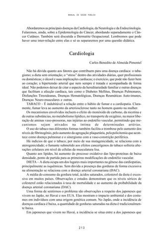 MANUAL DE SAÚDE PÚBLICA
2 1 3
Abordaremos as principais doenças da Cardiologia, da Neurologia e da Endocrinologia.
Falaremos, ainda, sobre a Epidemiologia do Câncer, abordando separadamente o Cân-
cer Cutâneo. Também será discutida a Dermatite Ocupacional. Lembremos que pode
haver uma inter-relação entre elas e só as separaremos por uma questão didática.
Cardiologia
Carlos Benedito de Almeida Pimentel
Não há dúvida quanto aos fatores que contribuem para uma doença cardíaca: o taba-
gismo; a dieta sem orientação; o “stress” dentro das atividades diárias, quer profissionais
ou domésticas; o álcool e suas implicações cardíacas; o exercício, que pode não fazer bem
ao coração; a hipertensão arterial que nem sempre é tratada e acompanhada de forma
ideal. Não podemos deixar de citar o aspecto da hereditariedade familiar e outras doenças
que facilitam a afecção cardíaca, tais como o Diabetes Mellitus, Doenças Pulmonares,
Disfunções Tireoideanas, Doenças Hematológicas, Doenças Reumáticas Auto-imunes,
Doenças Neuro-musculares e outras.
TABACO – É indubitável a relação entre o hábito de fumar e a cardiopatia. Clara-
mente, fumar leva ao aumento da arteriosclerose tanto no homem quanto na mulher.
Os mecanismos envolvidos incluem o efeito do monóxido de carbono, da nicotina e
de outras substâncias, no metabolismo lipídico, no transporte de oxigênio, na maior libe-
ração de aminas vaso-pressoras, nas injúrias ao endotélio vascular, permitindo que me-
canismos sejam ativados na íntima de determinadas artérias.
O uso do tabaco nas diferentes formas também facilita a trombose pelo aumento dos
níveis de fibrinogênio, pelo aumento da agregação plaquetária, pela policitemia que acon-
tece como doença pulmonar e o sinergismo com a vaso-constrição periférica.
Há indícios de que o tabaco, por meio de sua mutagenicidade, se relaciona com a
aterogenicidade; o fumante submetido aos efeitos cancerígenos do tabaco sofreria alte-
rações celulares em nível de células da musculatura lisa.
Quanto aos lípides, há aumento do processo oxidativo das lipo-proteínas de baixa
densidade, ponto de partida para as primeiras modificações do endotélio vascular.
DIETA – A dieta ocupa um dos lugares mais importantes na gênese das cardiopatias,
principalmente as isquêmicas. Sem dúvida a presença das gorduras de forma excessiva
na alimentação se relaciona com a doença arterial coronariana (DAC).
A média do consumo da gordura total, ácidos saturados, colesterol da dieta é exces-
siva em muitos países. Observações e estudos demonstram que os níveis séricos de
colesterol estão relacionados à taxa de mortalidade e ao aumento da probabilidade da
doença arterial coronariana (DAC).
Uma forma de sentirmos o problema são observações a respeito dos japoneses que
vivem no Japão, no Havaí e nos EUA. Elas mostram o impacto ambiental e dos costu-
mes em indivíduos com uma origem genética comum. No Japão, onde a incidência de
doenças cardíaca é baixa, a quantidade de gorduras saturadas na dieta é tradicionalmen-
te baixa.
Em japoneses que vivem no Havaí, a incidência se situa entre a dos japoneses que
 