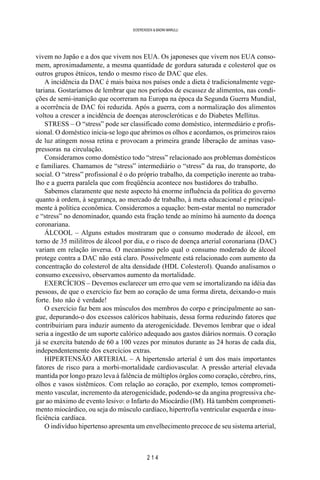 2 1 4
SOERENSEN & BADINI MARULLI
vivem no Japão e a dos que vivem nos EUA. Os japoneses que vivem nos EUA conso-
mem, aproximadamente, a mesma quantidade de gordura saturada e colesterol que os
outros grupos étnicos, tendo o mesmo risco de DAC que eles.
A incidência da DAC é mais baixa nos países onde a dieta é tradicionalmente vege-
tariana. Gostaríamos de lembrar que nos períodos de escassez de alimentos, nas condi-
ções de semi-inanição que ocorreram na Europa na época da Segunda Guerra Mundial,
a ocorrência de DAC foi reduzida. Após a guerra, com a normalização dos alimentos
voltou a crescer a incidência de doenças ateroscleróticas e do Diabetes Mellitus.
STRESS – O “stress” pode ser classificado como doméstico, intermediário e profis-
sional. O doméstico inicia-se logo que abrimos os olhos e acordamos, os primeiros raios
de luz atingem nossa retina e provocam a primeira grande liberação de aminas vaso-
pressoras na circulação.
Consideramos como doméstico todo “stress” relacionado aos problemas domésticos
e familiares. Chamamos de “stress” intermediário o “stress” da rua, do transporte, do
social. O “stress” profissional é o do próprio trabalho, da competição inerente ao traba-
lho e a guerra paralela que com freqüência acontece nos bastidores do trabalho.
Sabemos claramente que neste aspecto há enorme influência da política do governo
quanto à ordem, à segurança, ao mercado de trabalho, à meta educacional e principal-
mente à política econômica. Consideremos a equação: bem-estar mental no numerador
e “stress” no denominador, quando esta fração tende ao mínimo há aumento da doença
coronariana.
ÁLCOOL – Alguns estudos mostraram que o consumo moderado de álcool, em
torno de 35 mililitros de álcool por dia, e o risco de doença arterial coronariana (DAC)
variam em relação inversa. O mecanismo pelo qual o consumo moderado de álcool
protege contra a DAC não está claro. Possivelmente está relacionado com aumento da
concentração do colesterol de alta densidade (HDL Colesterol). Quando analisamos o
consumo excessivo, observamos aumento da mortalidade.
EXERCÍCIOS – Devemos esclarecer um erro que vem se imortalizando na idéia das
pessoas, de que o exercício faz bem ao coração de uma forma direta, deixando-o mais
forte. Isto não é verdade!
O exercício faz bem aos músculos dos membros do corpo e principalmente ao san-
gue, depurando-o dos excessos calóricos habituais, dessa forma reduzindo fatores que
contribuiriam para induzir aumento da aterogenicidade. Devemos lembrar que o ideal
seria a ingestão de um suporte calórico adequado aos gastos diários normais. O coração
já se exercita batendo de 60 a 100 vezes por minutos durante as 24 horas de cada dia,
independentemente dos exercícios extras.
HIPERTENSÃO ARTERIAL – A hipertensão arterial é um dos mais importantes
fatores de risco para a morbi-mortalidade cardiovascular. A pressão arterial elevada
mantida por longo prazo leva à falência de múltiplos órgãos como coração, cérebro, rins,
olhos e vasos sistêmicos. Com relação ao coração, por exemplo, temos comprometi-
mento vascular, incremento da aterogenicidade, podendo-se da angina progressiva che-
gar ao máximo de evento lesivo: o Infarto do Miocárdio (IM). Há também comprometi-
mento miocárdico, ou seja do músculo cardíaco, hipertrofia ventricular esquerda e insu-
ficiência cardíaca.
O indivíduo hipertenso apresenta um envelhecimento precoce de seu sistema arterial,
 