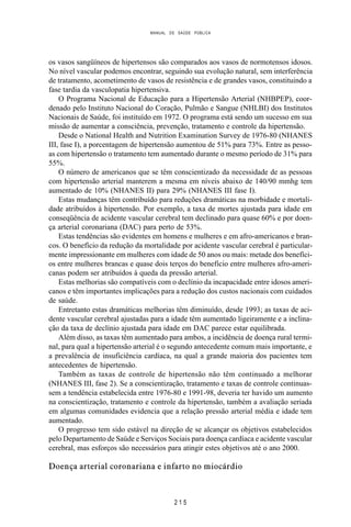 MANUAL DE SAÚDE PÚBLICA
2 1 5
os vasos sangüíneos de hipertensos são comparados aos vasos de normotensos idosos.
No nível vascular podemos encontrar, seguindo sua evolução natural, sem interferência
de tratamento, acometimento de vasos de resistência e de grandes vasos, constituindo a
fase tardia da vasculopatia hipertensiva.
O Programa Nacional de Educação para a Hipertensão Arterial (NHBPEP), coor-
denado pelo Instituto Nacional do Coração, Pulmão e Sangue (NHLBI) dos Institutos
Nacionais de Saúde, foi instituído em 1972. O programa está sendo um sucesso em sua
missão de aumentar a consciência, prevenção, tratamento e controle da hipertensão.
Desde o National Health and Nutrition Examination Survey de 1976-80 (NHANES
III, fase I), a porcentagem de hipertensão aumentou de 51% para 73%. Entre as pesso-
as com hipertensão o tratamento tem aumentado durante o mesmo período de 31% para
55%.
O número de americanos que se têm conscientizado da necessidade de as pessoas
com hipertensão arterial manterem a mesma em níveis abaixo de 140/90 mmhg tem
aumentado de 10% (NHANES II) para 29% (NHANES III fase I).
Estas mudanças têm contribuído para reduções dramáticas na morbidade e mortali-
dade atribuídos à hipertensão. Por exemplo, a taxa de mortes ajustada para idade em
conseqüência de acidente vascular cerebral tem declinado para quase 60% e por doen-
ça arterial coronariana (DAC) para perto de 53%.
Estas tendências são evidentes em homens e mulheres e em afro-americanos e bran-
cos. O benefício da redução da mortalidade por acidente vascular cerebral é particular-
mente impressionante em mulheres com idade de 50 anos ou mais: metade dos benefíci-
os entre mulheres brancas e quase dois terços do benefício entre mulheres afro-ameri-
canas podem ser atribuídos à queda da pressão arterial.
Estas melhorias são compatíveis com o declínio da incapacidade entre idosos ameri-
canos e têm importantes implicações para a redução dos custos nacionais com cuidados
de saúde.
Entretanto estas dramáticas melhorias têm diminuído, desde 1993; as taxas de aci-
dente vascular cerebral ajustadas para a idade têm aumentado ligeiramente e a inclina-
ção da taxa de declínio ajustada para idade em DAC parece estar equilibrada.
Além disso, as taxas têm aumentado para ambos, a incidência de doença rural termi-
nal, para qual a hipertensão arterial é o segundo antecedente comum mais importante, e
a prevalência de insuficiência cardíaca, na qual a grande maioria dos pacientes tem
antecedentes de hipertensão.
Também as taxas de controle de hipertensão não têm continuado a melhorar
(NHANES III, fase 2). Se a conscientização, tratamento e taxas de controle continuas-
sem a tendência estabelecida entre 1976-80 e 1991-98, deveria ter havido um aumento
na conscientização, tratamento e controle da hipertensão, também a avaliação seriada
em algumas comunidades evidencia que a relação pressão arterial média e idade tem
aumentado.
O progresso tem sido estável na direção de se alcançar os objetivos estabelecidos
pelo Departamento de Saúde e Serviços Sociais para doença cardíaca e acidente vascular
cerebral, mas esforços são necessários para atingir estes objetivos até o ano 2000.
Doença arterial coronariana e infarto no miocárdio
 