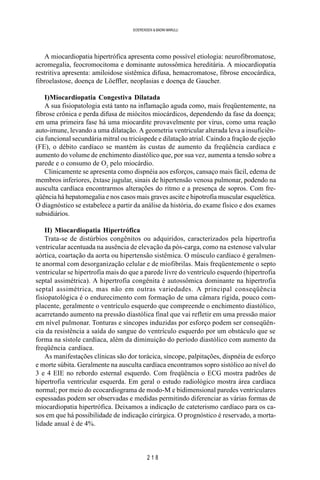 2 1 8
SOERENSEN & BADINI MARULLI
A miocardiopatia hipertrófica apresenta como possível etiologia: neurofibromatose,
acromegalia, feocromocitoma e dominante autossômica hereditária. A miocardiopatia
restritiva apresenta: amiloidose sistêmica difusa, hemacromatose, fibrose encocárdica,
fibroelastose, doença de Löeffler, neoplasias e doença de Gaucher.
I)Miocardiopatia Congestiva Dilatada
A sua fisiopatologia está tanto na inflamação aguda como, mais freqüentemente, na
fibrose crônica e perda difusa de miócitos miocárdicos, dependendo da fase da doença;
em uma primeira fase há uma miocardite provavelmente por vírus, como uma reação
auto-imune, levando a uma dilatação. A geometria ventricular alterada leva a insuficiên-
cia funcional secundária mitral ou tricúspede e dilatação atrial. Caindo a fração de ejeção
(FE), o débito cardíaco se mantém às custas de aumento da freqüência cardíaca e
aumento do volume de enchimento diastólico que, por sua vez, aumenta a tensão sobre a
parede e o consumo de O2
pelo miocárdio.
Clinicamente se apresenta como dispnéia aos esforços, cansaço mais fácil, edema de
membros inferiores, êxtase jugular, sinais de hipertensão venosa pulmonar, podendo na
ausculta cardíaca encontrarmos alterações do ritmo e a presença de sopros. Com fre-
qüência há hepatomegalia e nos casos mais graves ascite e hipotrofia muscular esquelética.
O diagnóstico se estabelece a partir da análise da história, do exame físico e dos exames
subsidiários.
II) Miocardiopatia Hipertrófica
Trata-se de distúrbios congênitos ou adquiridos, caracterizados pela hipertrofia
ventricular acentuada na ausência de elevação da pós-carga, como na estenose valvular
aórtica, coartação da aorta ou hipertensão sistêmica. O músculo cardíaco é geralmen-
te anormal com desorganização celular e de miofibrilas. Mais freqüentemente o septo
ventricular se hipertrofia mais do que a parede livre do ventrículo esquerdo (hipertrofia
septal assimétrica). A hipertrofia congênita é autossômica dominante na hipertrofia
septal assimétrica, mas não em outras variedades. A principal conseqüência
fisiopatológica é o endurecimento com formação de uma câmara rígida, pouco com-
placente, geralmente o ventrículo esquerdo que compreende o enchimento diastólico,
acarretando aumento na pressão diastólica final que vai refletir em uma pressão maior
em nível pulmonar. Tonturas e síncopes induzidas por esforço podem ser conseqüên-
cia da resistência a saída do sangue do ventrículo esquerdo por um obstáculo que se
forma na sístole cardíaca, além da diminuição do período diastólico com aumento da
freqüência cardíaca.
As manifestações clínicas são dor torácica, síncope, palpitações, dispnéia de esforço
e morte súbita. Geralmente na ausculta cardíaca encontramos sopro sistólico ao nível do
3 e 4 EIE no rebordo esternal esquerdo. Com freqüência o ECG mostra padrões de
hipertrofia ventricular esquerda. Em geral o estudo radiológico mostra área cardíaca
normal; por meio do ecocardiograma de modo-M e bidimensional paredes ventriculares
espessadas podem ser observadas e medidas permitindo diferenciar as várias formas de
miocardiopatia hipertrófica. Deixamos a indicação de cateterismo cardíaco para os ca-
sos em que há possibilidade de indicação cirúrgica. O prognóstico é reservado, a morta-
lidade anual é de 4%.
 