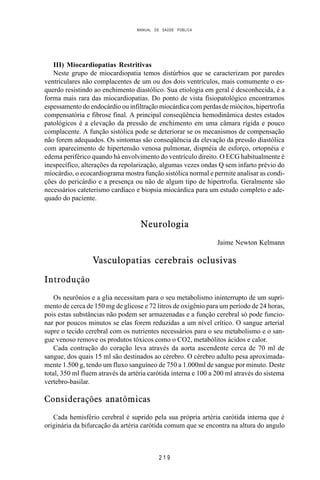 MANUAL DE SAÚDE PÚBLICA
2 1 9
III) Miocardiopatias Restritivas
Neste grupo de miocardiopatia temos distúrbios que se caracterizam por paredes
ventriculares não complacentes de um ou dos dois ventrículos, mais comumente o es-
querdo resistindo ao enchimento diastólico. Sua etiologia em geral é desconhecida, é a
forma mais rara das miocardiopatias. Do ponto de vista fisiopatológico encontramos
espessamento do endocárdio ou infiltração miocárdica com perdas de miócitos, hipertrofia
compensatória e fibrose final. A principal conseqüência hemodinâmica destes estados
patológicos é a elevação da pressão de enchimento em uma câmara rígida e pouco
complacente. A função sistólica pode se deteriorar se os mecanismos de compensação
não forem adequados. Os sintomas são conseqüência da elevação da pressão diastólica
com aparecimento de hipertensão venosa pulmonar, dispnéia de esforço, ortopnéia e
edema periférico quando há envolvimento do ventrículo direito. O ECG habitualmente é
inespecífico, alterações da repolarização, algumas vezes ondas Q sem infarto prévio do
miocárdio, o ecocardiograma mostra função sistólica normal e permite analisar as condi-
ções do pericárdio e a presença ou não de algum tipo de hipertrofia. Geralmente são
necessários cateterismo cardíaco e biopsia miocárdica para um estudo completo e ade-
quado do paciente.
Neurologia
Jaime Newton Kelmann
Vasculopatias cerebrais oclusivas
Introdução
Os neurônios e a glia necessitam para o seu metabolismo ininterrupto de um supri-
mento de cerca de 150 mg de glicose e 72 litros de oxigênio para um período de 24 horas,
pois estas substâncias não podem ser armazenadas e a função cerebral só pode funcio-
nar por poucos minutos se elas forem reduzidas a um nível crítico. O sangue arterial
supre o tecido cerebral com os nutrientes necessários para o seu metabolismo e o san-
gue venoso remove os produtos tóxicos como o CO2, metabólitos ácidos e calor.
Cada contração do coração leva através da aorta ascendente cerca de 70 ml de
sangue, dos quais 15 ml são destinados ao cérebro. O cérebro adulto pesa aproximada-
mente 1.500 g, tendo um fluxo sanguíneo de 750 a 1.000ml de sangue por minuto. Deste
total, 350 ml fluem através da artéria carótida interna e 100 a 200 ml através do sistema
vertebro-basilar.
Considerações anatômicas
Cada hemisfério cerebral é suprido pela sua própria artéria carótida interna que é
originária da bifurcação da artéria carótida comum que se encontra na altura do angulo
 