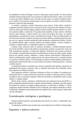 2 2 0
SOERENSEN & BADINI MARULLI
da mandíbula ao lado da faringe e entra no crânio pelo canal carótido. As duas artérias
carótidas internas entram pelo seio cavernoso ao lado da sela túrcica. Após o seio temos
os ramos da artéria oftálmica, que se divide em dois ramos, as artérias cerebrais anteri-
ores e médias. Este sistema vascular supre os nervos ópticos e a retina, os lobos frontais,
parietais e parte do lobo temporal.
As artérias vertebrais e basilar funcionam como únicas. Cada artéria vertebral é
originária da artéria subclavia que vem através de um canal ósseo da vértebra cervical e
entra no crânio pelo forame magno, dando a artéria cerebelar postero-inferior e as arté-
rias espinais médias e anteriores. Na junção ponto medular, as duas artérias vertebrais
unem-se para formar a artéria basilar, que emite três grupos de ramos: as artérias
paramediana, circunferencial curta e circunferencial longa. O fim da artéria basilar no
nível do meio do tronco cerebral se divide em em duas artérias cerebrais posteriores que,
por sua vez, suprem a porção medial dos lobos temporais occipitais do cérebro. O siste-
ma vêrtebro-basilar supre a porção superior da medula espinal, o tronco cerebral, o
cerebelo, o tálamo óptico e os aparelhos auditivos e vestibulares.
Existem várias conexões entre os sistemas carotídeos e vêrtebro-basilares através
do circulo de Willis, através das artérias comunicantes anterior e posteriores. Esta rica
rede anastomótica protege o cérebro por algumas obstruções que possam acontecer.
Por exemplo, uma obstrução da artéria carótida interna no pescoço pode receber sangue
através da carótida externa, oftálmica e artéria interna intracraneana. Obstrução de
artéria vertebral pode receber sangue através da interconexão entre a carótida externa
e as artérias vertebrais distais. Uma obstrução na artéria cerebral média assintomática é
suprida pela interconexão entre os ramos distais da artéria cerebral posterior e a artéria
cerebral anterior.
As pequenas artérias e arteríolas que saem da superfície das artérias e penetram no
parênquima têm poucas conexões entre si. Quando uma destas fica obstruída, temos
uma isquemia ou infarte no tecido.
Estas pequenas artérias e arteríolas controlam o fluxo no cérebro. Os capilares ter-
minam próximos ao corpo celular dos neurônios, levando os nutrientes para as células.
Acredita-se que os astrócitos regulam o fluxo de nutrientes e metabólitos entre o corpo
celular e o sangue capilar.
Dentro deste sistema, somente as arteríolas têm um sistema de trocas do pCO2 e o
pO2 e respondem dramaticamente a agentes farmacológicos. Quando a pressão parcial
de dióxido de carbono do sangue arterial aumenta, as arteríolas se dilatam e o fluxo
sanguíneo cerebral aumenta. Quando o CO2 é reduzido, elas sofrem constrição e o fluxo
é diminuído. Mudancas na pressão parcial de oxigênio têm o efeito oposto, embora não
seja tão dramático.
Considerações etiológicas e patológicas
Doença cerebrovascular é uma desordem que envolve os vasos e o suprimento san-
guíneo do cérebro.
As alterações cerebrais que ocorrem são ocasionadas por um infarto ou hemorragia.
Isquemia e infarto-oclusivas
 
