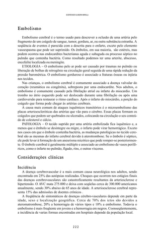 2 2 2
SOERENSEN & BADINI MARULLI
Embolismo
Embolismo cerebral é o termo usado para descrever a oclusão de uma artéria pelo
fragmento de um coágulo de sangue, tumor, gordura, ar, ou outra substância estranha. A
seqüência de eventos é parecida com a descrita para o enfarto, exceto pelo elemento
vasoespasma que pode ser suprimido. Os êmbolos, em sua maioria, são estéreis, mas
podem ocorreu nas endocardites bacterianas aguda e subaguda ou processo séptico no
pulmão que contenha bactéria. Como resultado podemos ter uma arterite, abscesso,
encefalite localizada ou meningite.
ETIOLOGIA – O embolismo pelo ar pode ser causado por traumas no pulmão ou
liberação de bolhas de nitrogênio na circulação geral seguida de uma rápida redução da
pressão barométrica. O embolismo gorduroso é associado a fraturas ósseas ou injúria
nos tecidos.
Nas crianças, o embolismo cerebral é comumente associado a doença valvular do
coração (reumática ou congênita), sobreposta por uma endocardite. Nos adultos, o
embolismo é comumente causado pela fibrilação atrial ou infarto do miocardio. Um
trombo no átrio esquerdo pode ser deslocado durante uma fibrilação ou após uma
cardioversão para restaurar o ritmo cardíaco. Após o infarto do miocárdio, a porção do
coágulo que forma pode chegar às artérias cerebrais.
A causa mais comum de ataques isquêmicos transitórios é o microembolismo das
placas arterioescleróticas das artérias que vão para o cérebro. Essas placas formam os
coágulos que podem ser quebrados ou ulcerados, colocando na circulação o seu conteú-
do de colesterol e cálcio.
PATOLOGIA – O tecido suprido por uma artéria embolizada fica isquêmico e, a
menos que o êmbolo se desintegre ou migre, o infarto pode virar hemorrágico. Exceto
nos casos em que o êmbolo contenha bactéria, as mudanças patológicas no tecido cere-
bral são as mesmas do infarto cerebral devido à aterotrombose. Se o êmbolo é séptico,
ele pode levar à formação de um aneurisma micótico que pode romper-se posteriormen-
te. O êmbolo cerebral é geralmente múltiplo e associado ao embolismo de vasos perifé-
ricos, como o infarto no pulmão, fígado, rins, e outras vísceras.
Considerações clínicas
Incidência
A doença cerebrovascular é a mais comum causa neurológica nos adultos, sendo
encontrada em 25% das autópsias realizadas. Choques que ocorrem nos estágios finais
das doenças cerebrovasculares são catastroficamente resultantes da arteriesclerose e
hipertensão. O AVC mata 275.000 e deixa com seqüelas cerca de 300.000 americanos
anualmente, sendo 30% abaixo de 65 anos de idade. A arterioesclerose cerebral repre-
senta 15% das admissões de doentes crônicos .
A freqüência de sintomáticos de doenças cérebro-vasculares depende em parte da
idade, sexo e localização geográfica. Cerca de 70% dos ictos são devidos a
ateromatrombose, 20% a hemorragia de vários tipos e 10% a embolismo. Todavia o
embolismo é mais freqüente em jovens e a hemorragia em negros. Coonseqüentemente,
a incidência de varias formas encontradas em hospitais depende da população local.
 