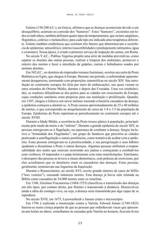 MANUAL DE SAÚDE PÚBLICA
2 5
Galeno (130-200 d.C.), na Grécia, afirmava que as doenças aconteciam devido a um
desequilíbrio, acúmulo ou corrosão dos “humores”. Estes “humores”, existentes em to-
dos os indivíduos, também definiam quatro tipos de temperamentos, que seriam sangüíneo,
flegmático, colérico e melancólico; para cada tipo era indicada uma terapêutica diferen-
te. Galeno também estabeleceu que existiam três fatores que determinavam a ocorrên-
cia de epidemias: atmosférico; interno (suscetibilidade) e predisponente (alimentos, água
e costumes). Nessa época, é criado o primeiro serviço de inspeção de carnes, em Roma.
No século V d.C., Publius Vegetius propõe uma série de medidas preventivas, como
separar os doentes das outras pessoas, realizar a limpeza dos ambientes, promover o
enterro dos mortos e fazer a interdição de galpões, currais e bebedouros usados por
animais doentes.
Em 542 d.C., no domínio do imperador romano Justiniano, ocorreu um surto de Peste
Bubônica no Egito, que chegou à Europa. Durante um período, a enfermidade aparente-
mente desapareceu, retornando com proporções catastróficas no século XIV. Sua intro-
dução no continente europeu foi feita por meio de embarcações, nas quais vieram os
ratos oriundos do Oriente Médio, durante e depois das Cruzadas. Uma vez estabeleci-
dos, os roedores difundiram-se dos portos para as cidades em crescimento da Europa,
cujas condições sanitárias eram propícias para sua instalação e proliferação. Quando,
em 1347, chegou a Gênova um navio italiano trazendo a bactéria causadora da doença,
a epidemia começou a alastrar-se. A Peste causou aproximadamente de 25 a 40 milhões
de mortes, o que correspondia ao aniquilamento de cerca de 1/4 a 1/3 da população da
Europa. Epidemias de Peste repetiram-se periodicamente no continente europeu até o
século XVIII.
Durante a Idade Média, a ocorrência da Peste trouxe pânico à população, principal-
mente pelo medo da morte e do “inferno”. Durante a grande epidemia do século XIV, as
pessoas entregavam-se à flagelação, na esperança de combater a doença. Surgiu inclu-
sive a “Irmandade dos Flagelantes”, um grupo de fanáticos que percorria as cidades
praticando a autoflagelação e outras penitências, como tentativa de acabar com a epide-
mia. Estas pessoas entregavam-se à promiscuidade, e sua peregrinação e seus hábitos
ajudaram a disseminar a Peste e outras doenças. Algumas pessoas atribuíam a respon-
sabilidade dos males que estavam ocorrendo aos judeus e começaram a combatê-los
com violência. O imperador e o papa terminaram com estas manifestações. Entretanto,
o desespero das pessoas as levava a rituais demoníacos, com práticas de exorcismo, por
elas acreditarem que os demônios eram os causadores das doenças. Estas pessoas,
geralmente, terminavam nas fogueiras da Inquisição.
Durante o Renascimento, no século XVI, ocorre grande número de casos de Sífilis
(“lues venérea”), causando inúmeras mortes. Esta doença já havia sido relatada na
Bíblia como causadora de 24.000 mortes entre os israelitas.
Em 1546, Girolano Fracastorius (1484-1553) classificou a transmissão das doenças
em três tipos: por contato direto, por fômites e transmissão à distância. Desenvolveu
ainda a idéia do contágio vivo, ou seja, a doença seria transmitida por algo capaz de se
reproduzir.
No século XVII, em 1675, Leeuwenhoek e Jansen criam o microscópio.
Em 1796 é realizada a imunização contra a Varíola. Edward Jenner (1749-1823)
baseou-se numa crença popular de que as pessoas que ordenhavam vacas que apresen-
tavam lesões no úbere, semelhantes às causadas pela Varíola no homem, ficavam livres
 