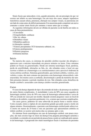 2 2 4
SOERENSEN & BADINI MARULLI
Sinais focais que antecedem o icto, quando presentes, são um presságio de que vai
ocorrer um infarto ou uma hemorragia. Em um terço dos casos, ataques isquêmicos
transitórios causam afasia, parestesia, alteração nos campos visuais, ou parestesias em
um lado do corpo antes do déficit permanente.Um aneurisma pode comprimir um nervo
craneano e causar sinais focais por semanas e meses antes que se rompa.
As seguintes informações devem ser obtidas do paciente ou da família em todos os
casos de fatos premonitórios:
1-Convulsões
2-Irregularidades cardíacas
3-Dor de cabeça
4-Distúrbios visuais
5-Distúrbios auditivos
6-Alterações mentais
7-Fatores precipitantes-TCE-hematoma subdural, etc.
8-Fatores predisponentes
9-História pregressa
10-História familiar.
Início
Na maioria dos casos, os sintomas do episódio cérebro-vascular são abruptos e
aparecem com a máxima intensidade em poucos minutos ou horas. Estes sintomas
podem ser focais ou generalizados. Desde um sintoma neurológico focal, paralisia,
perda da sensibilidade, alterações na fala, etc. são relatadas como o local em que
ocorreu o infarto ou a hemorragia e as correlacionamos com a provável síndroma de
varias artérias cerebrais. Sintomas generalizados, que incluem cefaléia, vomitos, con-
vulsões e coma, são mais comuns nos pacientes com hemorragia intracerebral e sub-
aracnoidea. Em muitos casos a confusão, desorientação e perda da memória são tam-
bém presentes durante o período imediato do icto. São relatados como disturbios da
função cerebral e associados com doença cérebro-vascular generalizada.
Curso
O curso da doença depende do tipo e da extensão da lesão e da presença ou ausência
de outros fatores complicantes. A mortalidade é cerca de 80% nos casos seguidos de
hemorragia cerebral, cerca de 50% nos casos de hemorragia subaracnoidea e cerca de
30% na oclusão de vasos por um trombo. Quando existem pequenos vasos no local do
trombo ou do embolo, o paciente geralmente vive, a menos que ocorram complicações.
Em casos graves, podemos ter uma sobrevida de poucas horas a muitos meses.
Como exceção, temos a ruptura de um aneurisma grande que pode causar a morte em
alguns minutos. Ocasionalmente, o paciente com hemorragia cerebral pode sobreviver.
A morte em menos de 24 horas é rara em pacientes que apresentaram embolia ou
infarto cerebral, se ocorrer será muitos dias ou semanas após o icto.
Os sintomas focais neurológicos em caso de hemorragia cerebral, com pouca exce-
ções, são mais severos logo no início da doença.Uma pequena porcentagem aumenta a
severidade e a extensão em um periodo de poucas horas e pode ser explicado pelo aumen-
to da hemorragia. A progressão dos sinais neurológicos focais é incomum em pacientes
 