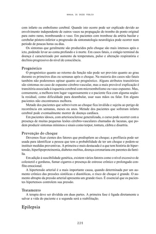 MANUAL DE SAÚDE PÚBLICA
2 2 5
com infarto ou embolismo cerebral. Quando isto ocorre pode ser explicado devido ao
envolvimento independente de outros vasos na propagação do trombo do ponto original
para outro ramo, trombosando o vaso. Em pacientes com trombose da artéria basilar e
cerebelar póstero-inferior a progressão da sintomatologia neurológica pode ocorrer num
periodo de poucas horas ou dias.
Os sintomas que geralmente são produzidos pelo choque são mais intensos após o
icto, podendo levar ao coma profundo e à morte. Em casos fatais, o estágio terminal da
doença é caracterizado por aumento da temperatura, pulso e alteração respiratória e
declínio progressivo do nível de consciência.
Prognóstico
O prognóstico quanto ao retorno da função não pode ser previsto quanto ao grau
durante os primeiros dias ou semanas após o choque. Na maioria dos casos não fatais
também não poderemos opinar quanto ao prognóstico. Alguns atributos transitórios
são sintomas no caso de espasmo cérebro-vascular, mas a mais provável explicação é
transitória associada à isquemia cerebral com microembolismo ou vaso-espasmo. Mas,
comumente, a melhora tem lugar vagarosamente e o paciente fica com alguma seqüe-
la residual, como dificuldade para deambular, usar suas mãos ou falar. Em alguns
pacientes não encontramos melhora.
Metade dos pacientes que sobrevivem ao choque fica inválida e sujeita ao perigo de
recorrência em semanas, meses ou anos. Metade dos pacientes que sofreram infarto
cerebral pode eventualmente morrer de doença cardíaca.
Em pacientes idosos, com arterioesclerose generalizada, o curso pode ocorrer com a
presença de muitas pequenas lesões cérebro-vasculares chamadas de lacunas, que po-
dem produzir sintomas mínimos e sinais como torpor, tontura, cãibra e disartria.
Prevenção do choque
Devemos ficar cientes dos fatores que predispõem ao choque; a profilaxia pode ser
usada para identificar a pessoa que tem a probabilidade de ter um choque e podem-se
instituir medidas preventivas. A primeira e mais destacada é a que tem história de hiper-
tensão, hiperlipoproteinemia, diabetes melitus, doença coronariana em parentes da famí-
lia.
Em adição à suscibilidade genética, existem vários fatores como o nível excessivo de
colesterol e gorduras, fumar cigarros e presença de estresse crônico e prolongado con-
flito emocional.
A hipertensão arterial é a mais importante causa, quando determinada por um au-
mento crônico das pressões sistólicas e diastólicas, o risco de choque é grande. O au-
mento abrupto da pressão arterial apresenta um grande risco. É essencial que os pacien-
tes hipertensos controlem sua pressão.
Tratamento
A terapia deve ser dividida em duas partes. A primeira fase é ligada diretamente a
salvar a vida do paciente e a segunda será a reabilitação.
Epilepsia
 